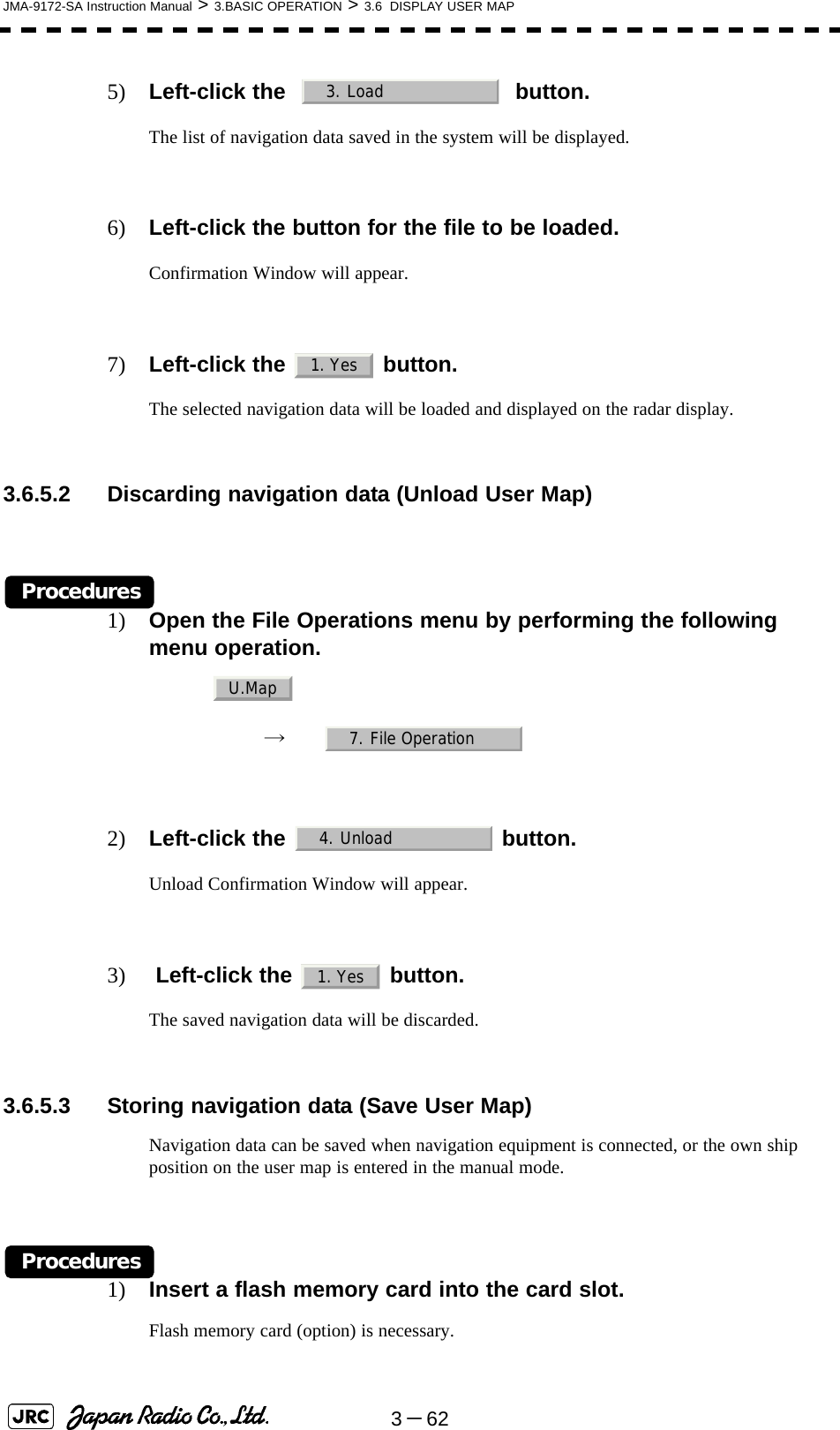 3－62JMA-9172-SA Instruction Manual &gt; 3.BASIC OPERATION &gt; 3.6  DISPLAY USER MAP5) Left-click the     button.The list of navigation data saved in the system will be displayed.6) Left-click the button for the file to be loaded.Confirmation Window will appear.7) Left-click the   button.The selected navigation data will be loaded and displayed on the radar display.3.6.5.2 Discarding navigation data (Unload User Map)Procedures1) Open the File Operations menu by performing the following menu operation.→　2) Left-click the   button.Unload Confirmation Window will appear.3)  Left-click the   button.The saved navigation data will be discarded.3.6.5.3 Storing navigation data (Save User Map)Navigation data can be saved when navigation equipment is connected, or the own ship position on the user map is entered in the manual mode.Procedures1) Insert a flash memory card into the card slot.Flash memory card (option) is necessary.3. Load1. YesU.Map7. File Operation4. Unload1. Yes