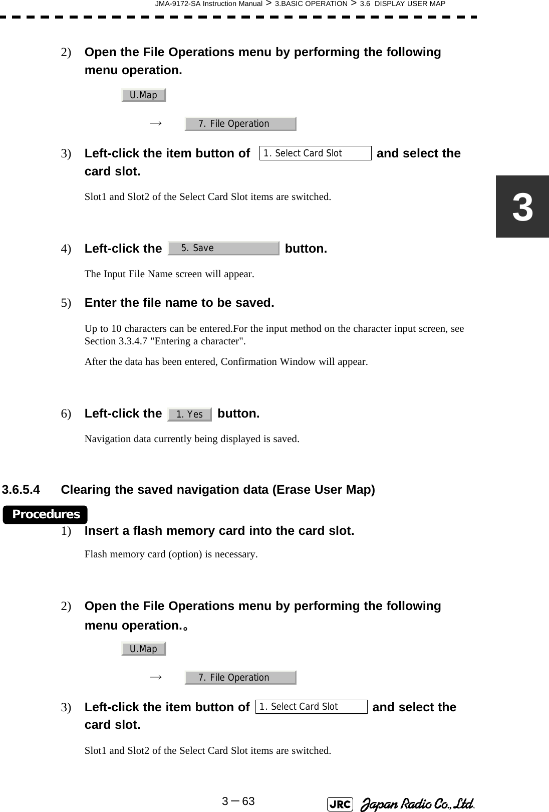 JMA-9172-SA Instruction Manual &gt; 3.BASIC OPERATION &gt; 3.6  DISPLAY USER MAP3－6332) Open the File Operations menu by performing the following menu operation.→　3) Left-click the item button of    and select the card slot.Slot1 and Slot2 of the Select Card Slot items are switched.4) Left-click the   button.The Input File Name screen will appear.5) Enter the file name to be saved.Up to 10 characters can be entered.For the input method on the character input screen, see Section 3.3.4.7 &quot;Entering a character&quot;.After the data has been entered, Confirmation Window will appear. 6) Left-click the   button.Navigation data currently being displayed is saved.3.6.5.4 Clearing the saved navigation data (Erase User Map)Procedures1) Insert a flash memory card into the card slot.Flash memory card (option) is necessary.2) Open the File Operations menu by performing the following menu operation.。→　3) Left-click the item button of   and select the card slot.Slot1 and Slot2 of the Select Card Slot items are switched.U.Map7. File Operation1. Select Card Slot5. Save1. YesU.Map7. File Operation1. Select Card Slot