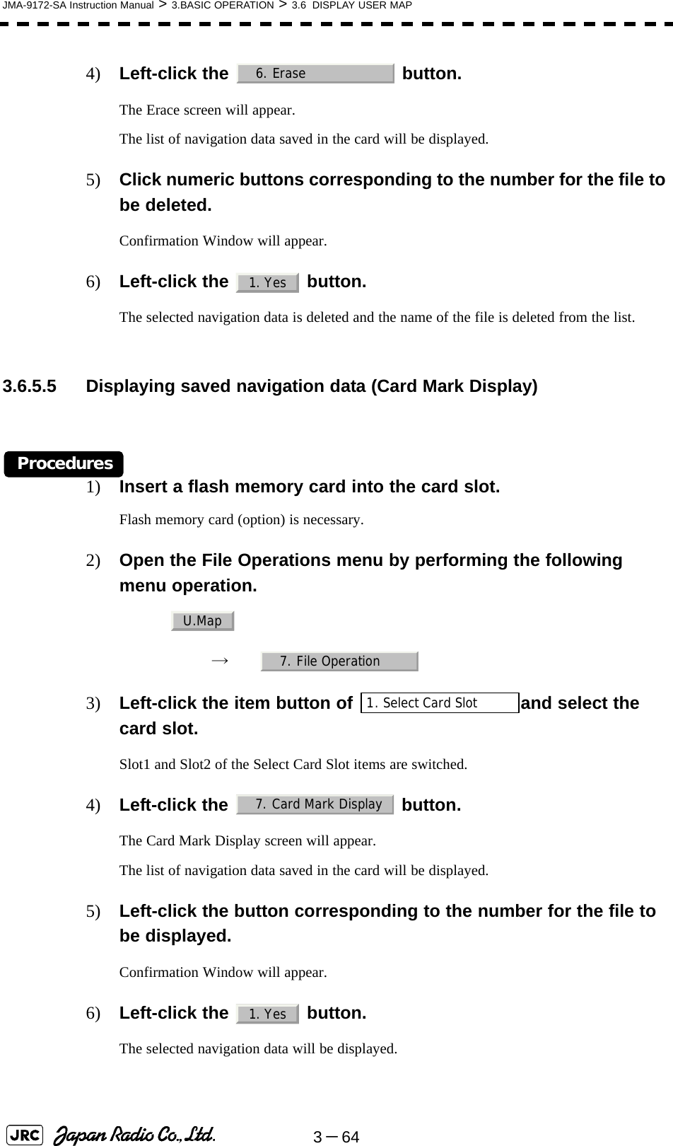 3－64JMA-9172-SA Instruction Manual &gt; 3.BASIC OPERATION &gt; 3.6  DISPLAY USER MAP4) Left-click the   button.The Erace screen will appear.The list of navigation data saved in the card will be displayed.5) Click numeric buttons corresponding to the number for the file to be deleted.Confirmation Window will appear.6) Left-click the   button.The selected navigation data is deleted and the name of the file is deleted from the list. 3.6.5.5 Displaying saved navigation data (Card Mark Display)Procedures1) Insert a flash memory card into the card slot.Flash memory card (option) is necessary.2) Open the File Operations menu by performing the following menu operation.→　3) Left-click the item button of  and select the card slot.Slot1 and Slot2 of the Select Card Slot items are switched.4) Left-click the   button.The Card Mark Display screen will appear.The list of navigation data saved in the card will be displayed.5) Left-click the button corresponding to the number for the file to be displayed.Confirmation Window will appear.6) Left-click the   button.The selected navigation data will be displayed. 6. Erase1. YesU.Map7. File Operation1. Select Card Slot7. Card Mark Display1. Yes