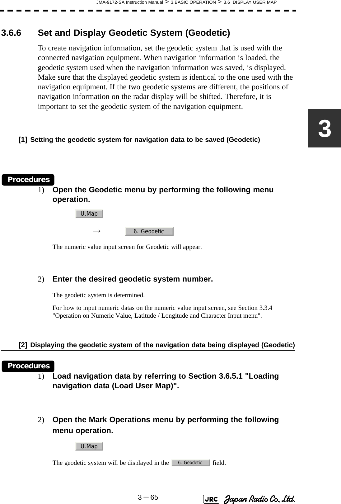 JMA-9172-SA Instruction Manual &gt; 3.BASIC OPERATION &gt; 3.6  DISPLAY USER MAP3－6533.6.6 Set and Display Geodetic System (Geodetic)To create navigation information, set the geodetic system that is used with the connected navigation equipment. When navigation information is loaded, the geodetic system used when the navigation information was saved, is displayed. Make sure that the displayed geodetic system is identical to the one used with the navigation equipment. If the two geodetic systems are different, the positions of navigation information on the radar display will be shifted. Therefore, it is important to set the geodetic system of the navigation equipment.[1] Setting the geodetic system for navigation data to be saved (Geodetic)Procedures1) Open the Geodetic menu by performing the following menu operation.→　The numeric value input screen for Geodetic will appear.2) Enter the desired geodetic system number.The geodetic system is determined.For how to input numeric datas on the numeric value input screen, see Section 3.3.4 &quot;Operation on Numeric Value, Latitude / Longitude and Character Input menu&quot;.[2] Displaying the geodetic system of the navigation data being displayed (Geodetic)Procedures1) Load navigation data by referring to Section 3.6.5.1 &quot;Loading navigation data (Load User Map)&quot;.2) Open the Mark Operations menu by performing the following menu operation.The geodetic system will be displayed in the   field. U.Map6. GeodeticU.Map6. Geodetic