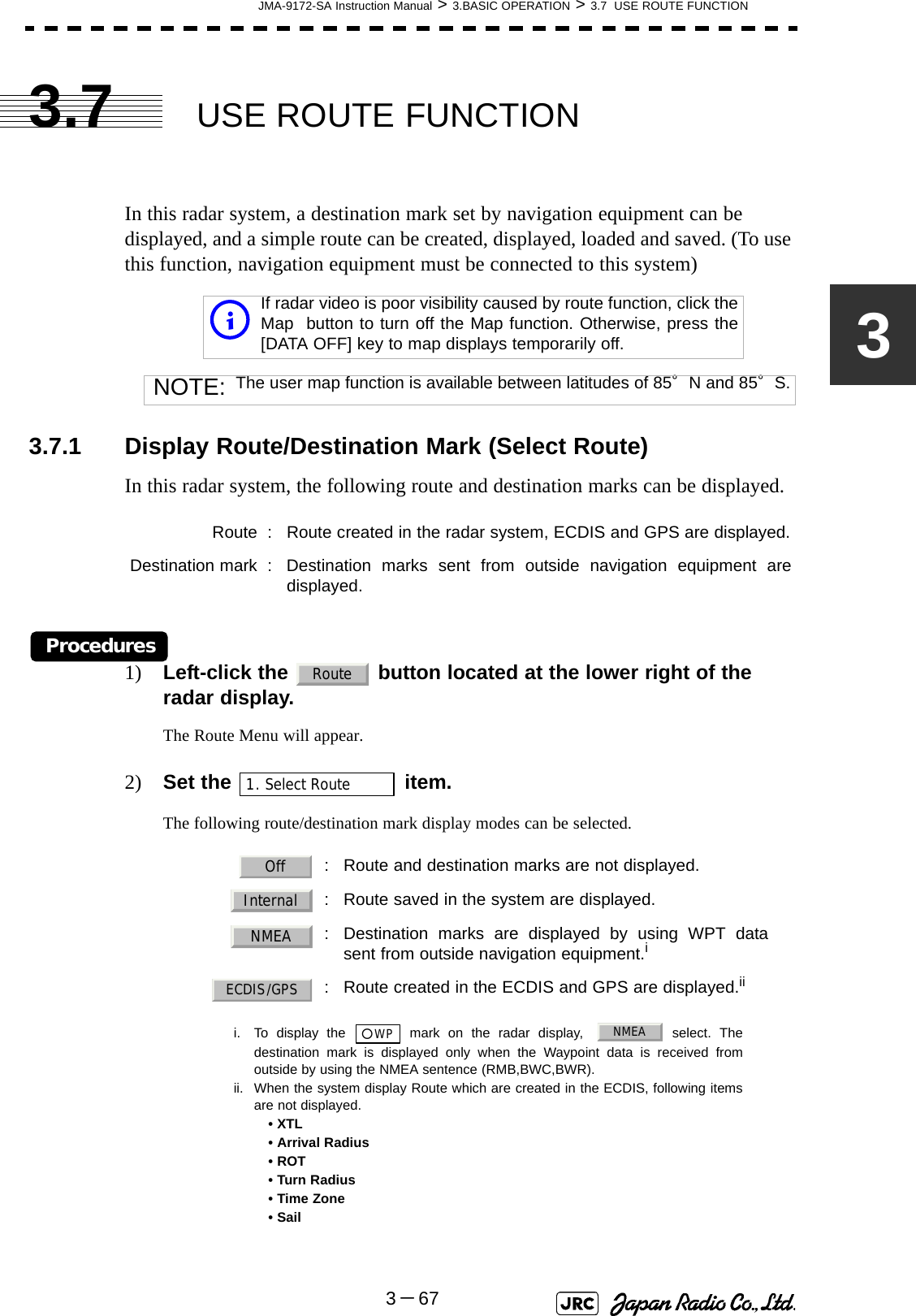 JMA-9172-SA Instruction Manual &gt; 3.BASIC OPERATION &gt; 3.7  USE ROUTE FUNCTION3－6733.7 USE ROUTE FUNCTIONIn this radar system, a destination mark set by navigation equipment can be displayed, and a simple route can be created, displayed, loaded and saved. (To use this function, navigation equipment must be connected to this system)3.7.1 Display Route/Destination Mark (Select Route)In this radar system, the following route and destination marks can be displayed.Procedures1) Left-click the   button located at the lower right of the radar display.The Route Menu will appear.2) Set the   item.The following route/destination mark display modes can be selected.iIf radar video is poor visibility caused by route function, click theMap  button to turn off the Map function. Otherwise, press the[DATA OFF] key to map displays temporarily off.NOTE: The user map function is available between latitudes of 85°N and 85°S.Route : Route created in the radar system, ECDIS and GPS are displayed.Destination mark : Destination marks sent from outside navigation equipment aredisplayed.  : Route and destination marks are not displayed.  : Route saved in the system are displayed.: Destination marks are displayed by using WPT datasent from outside navigation equipment.ii. To display the   mark on the radar display,  select. Thedestination mark is displayed only when the Waypoint data is received fromoutside by using the NMEA sentence (RMB,BWC,BWR).: Route created in the ECDIS and GPS are displayed.iiii. When the system display Route which are created in the ECDIS, following itemsare not displayed.• XTL• Arrival Radius• ROT• Turn Radius• Time Zone• SailRoute1. Select RouteOffInternalNMEA○WPNMEAECDIS/GPS