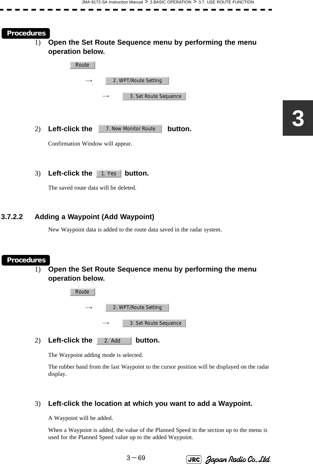 JMA-9172-SA Instruction Manual &gt; 3.BASIC OPERATION &gt; 3.7  USE ROUTE FUNCTION3－693Procedures1) Open the Set Route Sequence menu by performing the menu operation below.→　→　2) Left-click the button.Confirmation Window will appear.3) Left-click the   button.The saved route data will be deleted. 3.7.2.2 Adding a Waypoint (Add Waypoint)New Waypoint data is added to the route data saved in the radar system.Procedures1) Open the Set Route Sequence menu by performing the menu operation below.→　→　2) Left-click the button.The Waypoint adding mode is selected.The rubber band from the last Waypoint to the cursor position will be displayed on the radar display.3) Left-click the location at which you want to add a Waypoint.A Waypoint will be added.When a Waypoint is added, the value of the Planned Speed in the section up to the menu is used for the Planned Speed value up to the added Waypoint.Route2. WPT/Route Setting3. Set Route Sequence7. New Monitor Route1. YesRoute2. WPT/Route Setting3. Set Route Sequence2. Add