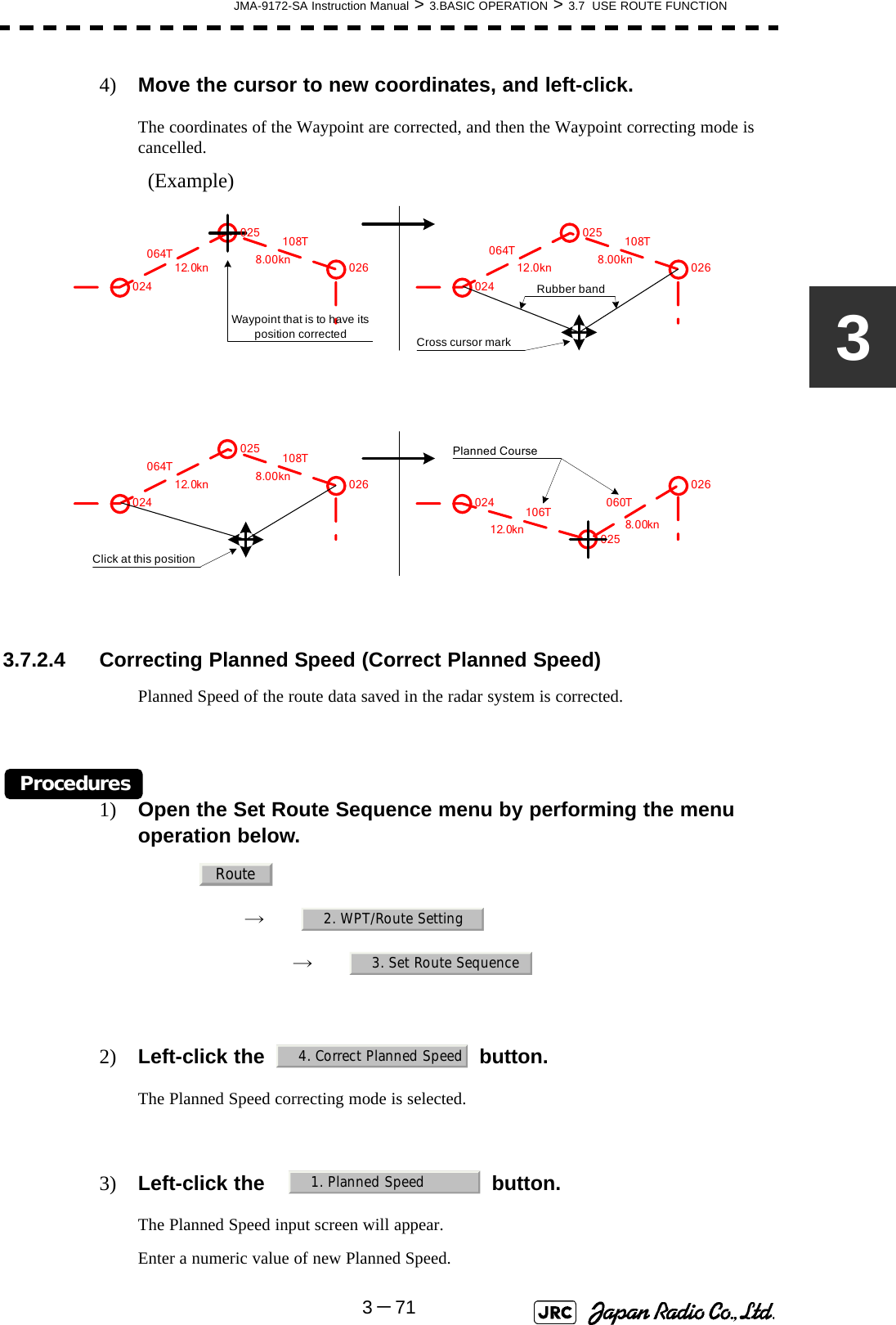 JMA-9172-SA Instruction Manual &gt; 3.BASIC OPERATION &gt; 3.7  USE ROUTE FUNCTION3－7134) Move the cursor to new coordinates, and left-click.The coordinates of the Waypoint are corrected, and then the Waypoint correcting mode is cancelled.(Example)  3.7.2.4 Correcting Planned Speed (Correct Planned Speed)Planned Speed of the route data saved in the radar system is corrected.Procedures1) Open the Set Route Sequence menu by performing the menu operation below.→　→　2) Left-click the button.The Planned Speed correcting mode is selected.3) Left-click the   button.The Planned Speed input screen will appear.Enter a numeric value of new Planned Speed.025Waypoint that is to have its position correctedRubber bandCross cursor markClick at this position064T12.0kn 8.00kn108T 064T 108T064T 108T106T 060TPlanned Course02402502602402502602602402402502612.0kn 8.00kn12.0kn 8.00kn12.0kn 8.00knRoute2. WPT/Route Setting3. Set Route Sequence4. Correct Planned Speed1. Planned Speed