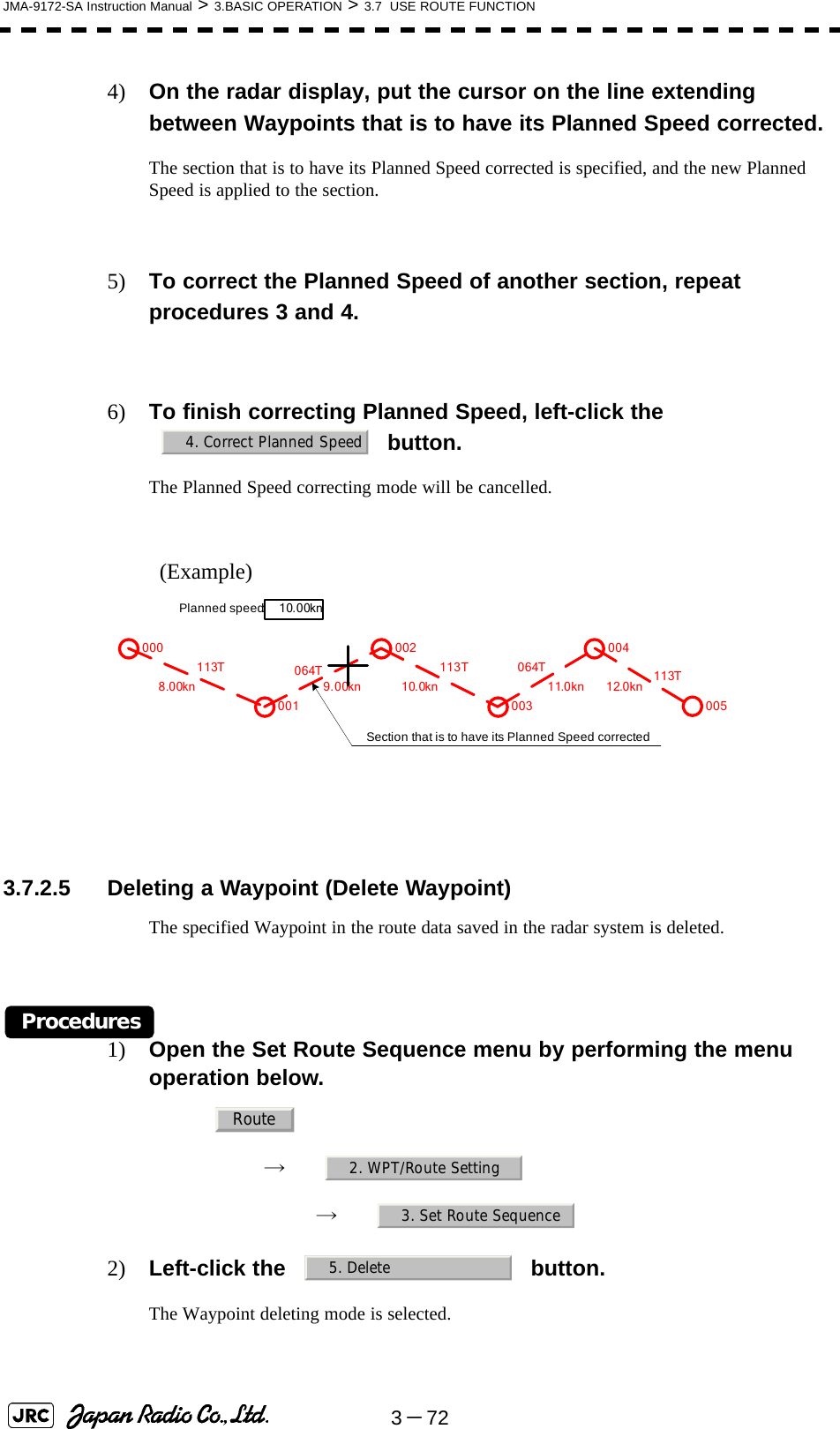 3－72JMA-9172-SA Instruction Manual &gt; 3.BASIC OPERATION &gt; 3.7  USE ROUTE FUNCTION4) On the radar display, put the cursor on the line extending between Waypoints that is to have its Planned Speed corrected.The section that is to have its Planned Speed corrected is specified, and the new Planned Speed is applied to the section.5) To correct the Planned Speed of another section, repeat procedures 3 and 4.6) To finish correcting Planned Speed, left-click the  button.The Planned Speed correcting mode will be cancelled.(Example)  3.7.2.5 Deleting a Waypoint (Delete Waypoint)The specified Waypoint in the route data saved in the radar system is deleted.Procedures1) Open the Set Route Sequence menu by performing the menu operation below.→　→　2) Left-click the   button.The Waypoint deleting mode is selected.4. Correct Planned Speed000001002003004005064T8.00kn 9.00kn 10.0kn 11.0kn 12.0kn113T 113T 064T 113TPlanned speed:10.00knSection that is to have its Planned Speed correctedRoute2. WPT/Route Setting3. Set Route Sequence5. Delete