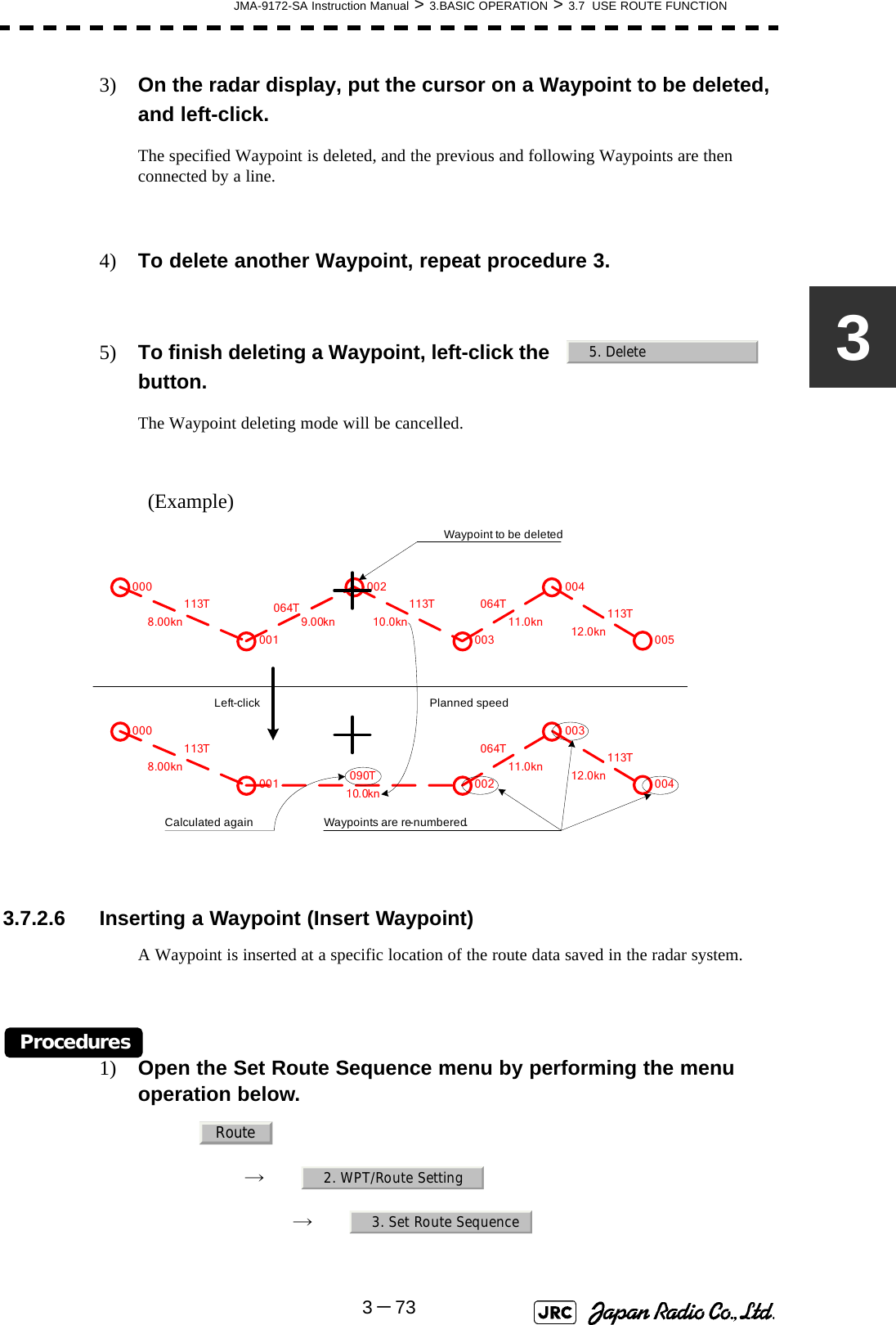 JMA-9172-SA Instruction Manual &gt; 3.BASIC OPERATION &gt; 3.7  USE ROUTE FUNCTION3－7333) On the radar display, put the cursor on a Waypoint to be deleted, and left-click.The specified Waypoint is deleted, and the previous and following Waypoints are then connected by a line.4) To delete another Waypoint, repeat procedure 3.5) To finish deleting a Waypoint, left-click the   button.The Waypoint deleting mode will be cancelled.(Example)  3.7.2.6 Inserting a Waypoint (Insert Waypoint)A Waypoint is inserted at a specific location of the route data saved in the radar system.Procedures1) Open the Set Route Sequence menu by performing the menu operation below.→　→　5. Delete000001002003004005064T113T 113T 064T 113TWaypoints are re-numbered.000001 002003004113T090T064T 113TLeft-click Planned speedWaypoint to be deletedCalculated again8.00kn 10.0kn 11.0kn 12.0kn9.00kn8.00kn10.0kn11.0kn 12.0knRoute2. WPT/Route Setting3. Set Route Sequence