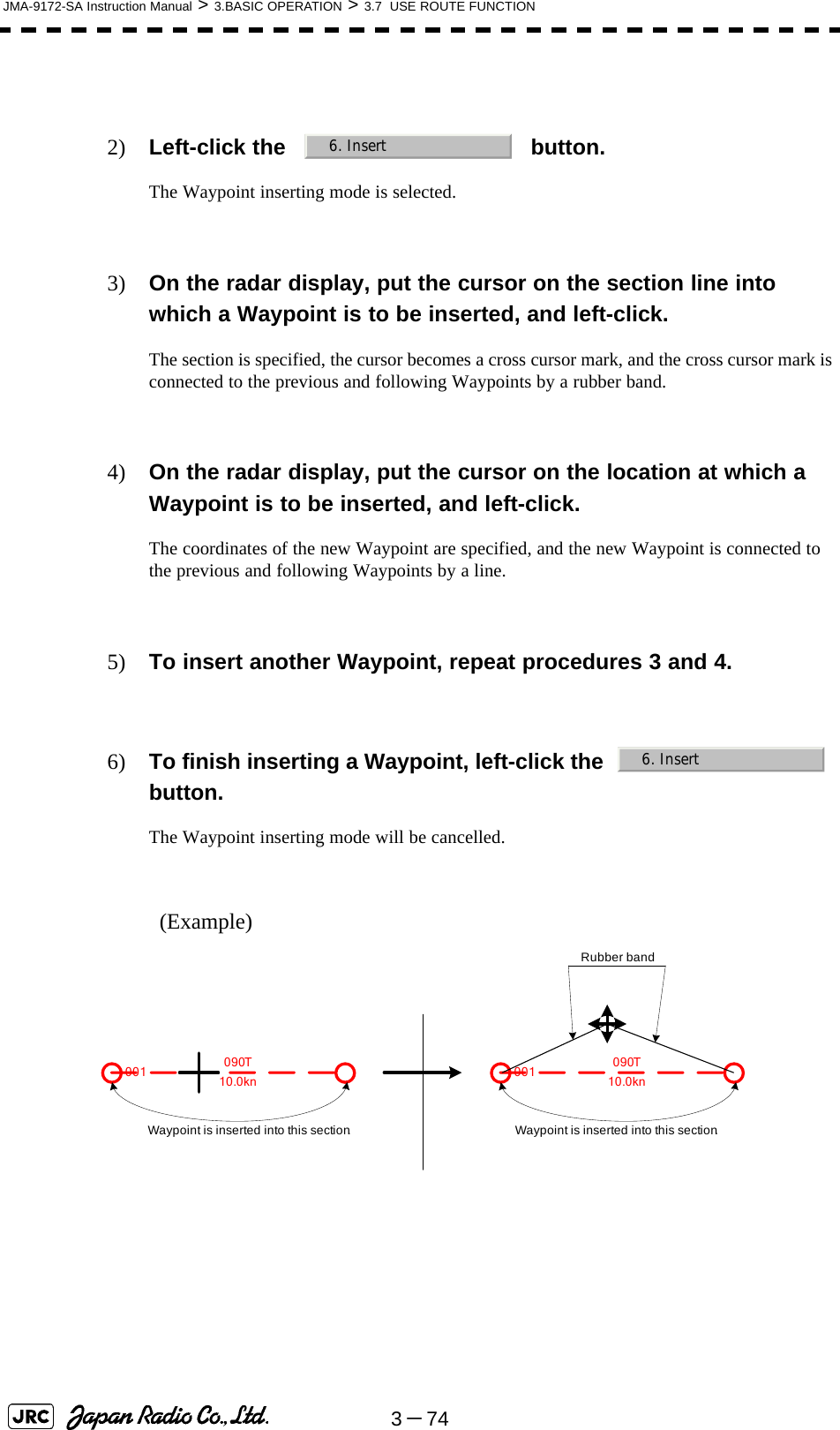 3－74JMA-9172-SA Instruction Manual &gt; 3.BASIC OPERATION &gt; 3.7  USE ROUTE FUNCTION2) Left-click the   button.The Waypoint inserting mode is selected.3) On the radar display, put the cursor on the section line into which a Waypoint is to be inserted, and left-click.The section is specified, the cursor becomes a cross cursor mark, and the cross cursor mark is connected to the previous and following Waypoints by a rubber band.4) On the radar display, put the cursor on the location at which a Waypoint is to be inserted, and left-click.The coordinates of the new Waypoint are specified, and the new Waypoint is connected to the previous and following Waypoints by a line.5) To insert another Waypoint, repeat procedures 3 and 4.6) To finish inserting a Waypoint, left-click the    button.The Waypoint inserting mode will be cancelled.(Example)  6. Insert6. Insert001 10.0kn090TWaypoint is inserted into this section.001 090TWaypoint is inserted into this section.Rubber band10.0kn