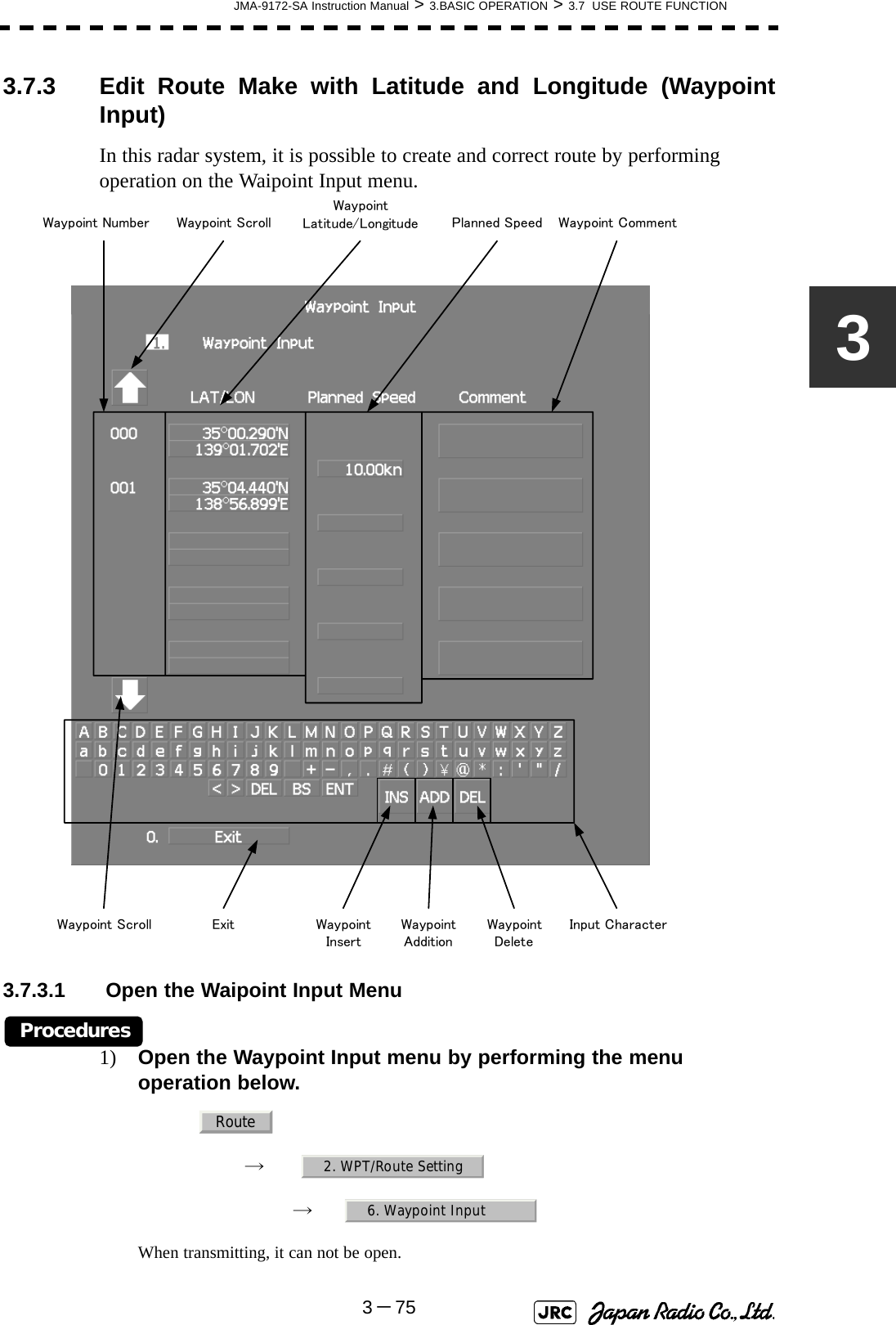 JMA-9172-SA Instruction Manual &gt; 3.BASIC OPERATION &gt; 3.7  USE ROUTE FUNCTION3－7533.7.3 Edit Route Make with Latitude and Longitude (WaypointInput)In this radar system, it is possible to create and correct route by performing operation on the Waipoint Input menu.3.7.3.1  Open the Waipoint Input MenuProcedures1) Open the Waypoint Input menu by performing the menu operation below.→　→　When transmitting, it can not be open.Waypoint CommentWaypoint Latitude/LongitudeWaypoint NumberInput CharacterExitPlanned SpeedWaypoint ScrollWaypoint Scroll Waypoint InsertWaypoint AdditionWaypoint DeleteRoute2. WPT/Route Setting6. Waypoint Input