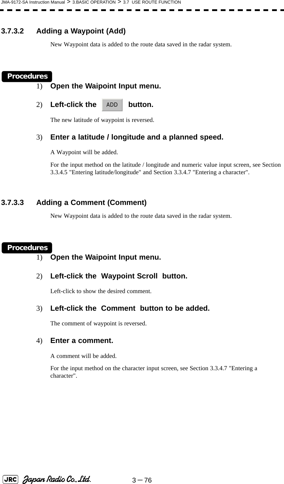 3－76JMA-9172-SA Instruction Manual &gt; 3.BASIC OPERATION &gt; 3.7  USE ROUTE FUNCTION3.7.3.2 Adding a Waypoint (Add)New Waypoint data is added to the route data saved in the radar system.Procedures1) Open the Waipoint Input menu.2) Left-click the     button.The new latitude of waypoint is reversed.3) Enter a latitude / longitude and a planned speed.A Waypoint will be added.For the input method on the latitude / longitude and numeric value input screen, see Section 3.3.4.5 &quot;Entering latitude/longitude&quot; and Section 3.3.4.7 &quot;Entering a character&quot;.3.7.3.3 Adding a Comment (Comment)New Waypoint data is added to the route data saved in the radar system.Procedures1) Open the Waipoint Input menu.2) Left-click the  Waypoint Scroll  button.Left-click to show the desired comment.3) Left-click the  Comment  button to be added.The comment of waypoint is reversed.4) Enter a comment.A comment will be added.For the input method on the character input screen, see Section 3.3.4.7 &quot;Entering a character&quot;.ADD