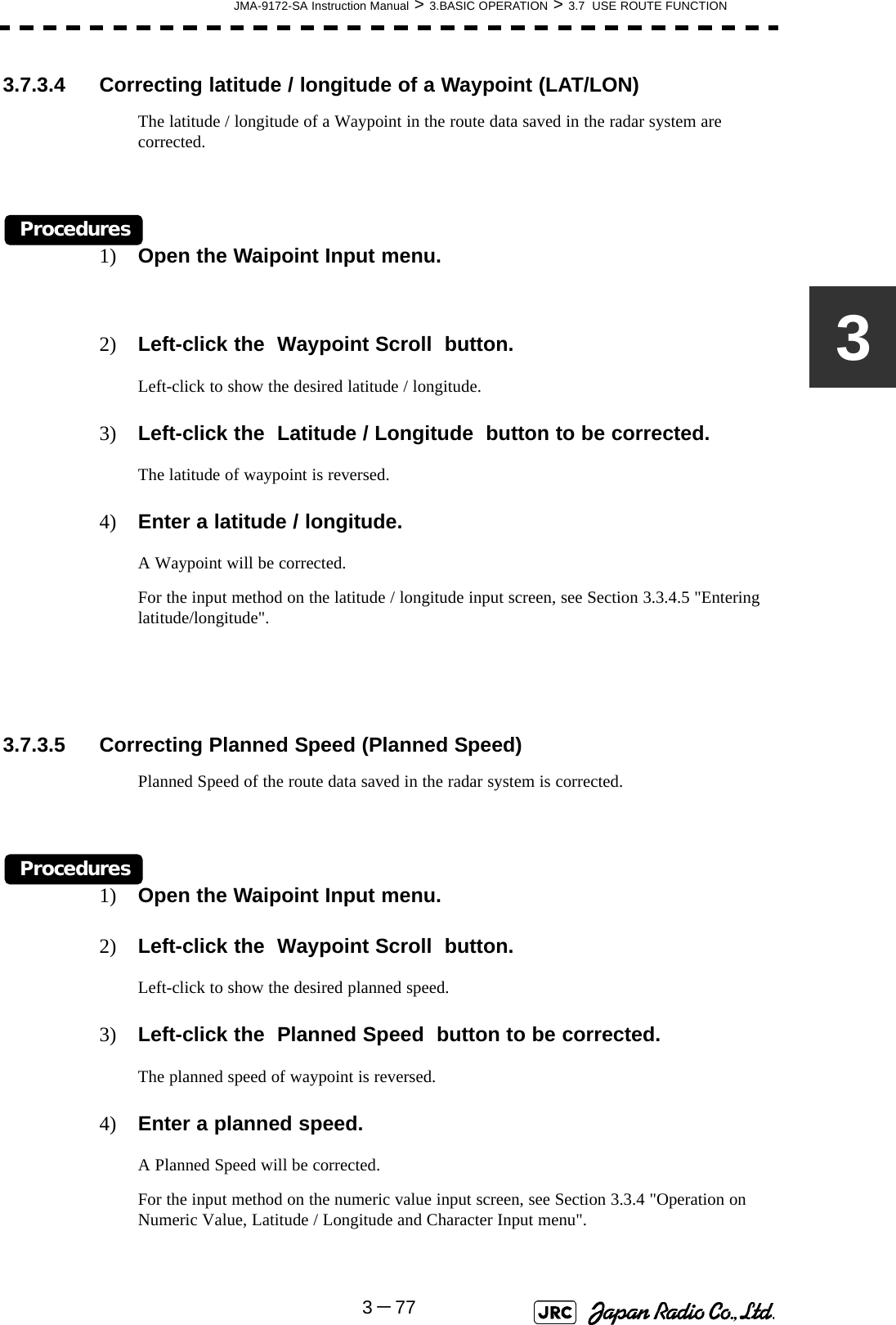 JMA-9172-SA Instruction Manual &gt; 3.BASIC OPERATION &gt; 3.7  USE ROUTE FUNCTION3－7733.7.3.4 Correcting latitude / longitude of a Waypoint (LAT/LON)The latitude / longitude of a Waypoint in the route data saved in the radar system are corrected.Procedures1) Open the Waipoint Input menu.2) Left-click the  Waypoint Scroll  button.Left-click to show the desired latitude / longitude.3) Left-click the  Latitude / Longitude  button to be corrected.The latitude of waypoint is reversed.4) Enter a latitude / longitude.A Waypoint will be corrected.For the input method on the latitude / longitude input screen, see Section 3.3.4.5 &quot;Entering latitude/longitude&quot;.3.7.3.5 Correcting Planned Speed (Planned Speed)Planned Speed of the route data saved in the radar system is corrected.Procedures1) Open the Waipoint Input menu.2) Left-click the  Waypoint Scroll  button.Left-click to show the desired planned speed.3) Left-click the  Planned Speed  button to be corrected.The planned speed of waypoint is reversed.4) Enter a planned speed.A Planned Speed will be corrected.For the input method on the numeric value input screen, see Section 3.3.4 &quot;Operation on Numeric Value, Latitude / Longitude and Character Input menu&quot;. 