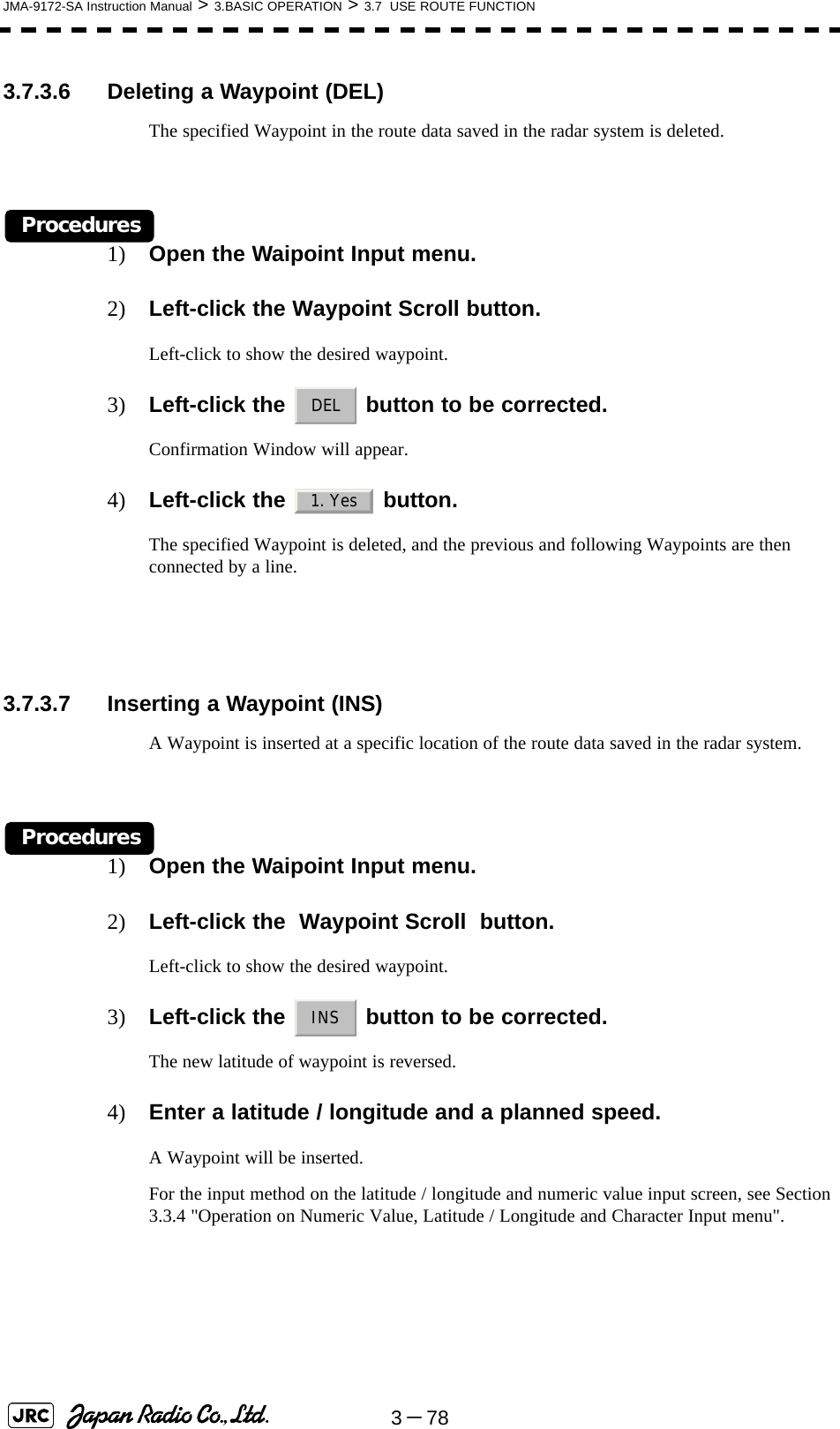 3－78JMA-9172-SA Instruction Manual &gt; 3.BASIC OPERATION &gt; 3.7  USE ROUTE FUNCTION3.7.3.6 Deleting a Waypoint (DEL)The specified Waypoint in the route data saved in the radar system is deleted.Procedures1) Open the Waipoint Input menu.2) Left-click the Waypoint Scroll button.Left-click to show the desired waypoint.3) Left-click the   button to be corrected.Confirmation Window will appear.4) Left-click the   button. The specified Waypoint is deleted, and the previous and following Waypoints are then connected by a line.3.7.3.7 Inserting a Waypoint (INS)A Waypoint is inserted at a specific location of the route data saved in the radar system.Procedures1) Open the Waipoint Input menu.2) Left-click the  Waypoint Scroll  button.Left-click to show the desired waypoint.3) Left-click the   button to be corrected.The new latitude of waypoint is reversed.4) Enter a latitude / longitude and a planned speed.A Waypoint will be inserted.For the input method on the latitude / longitude and numeric value input screen, see Section 3.3.4 &quot;Operation on Numeric Value, Latitude / Longitude and Character Input menu&quot;. DEL1. YesINS