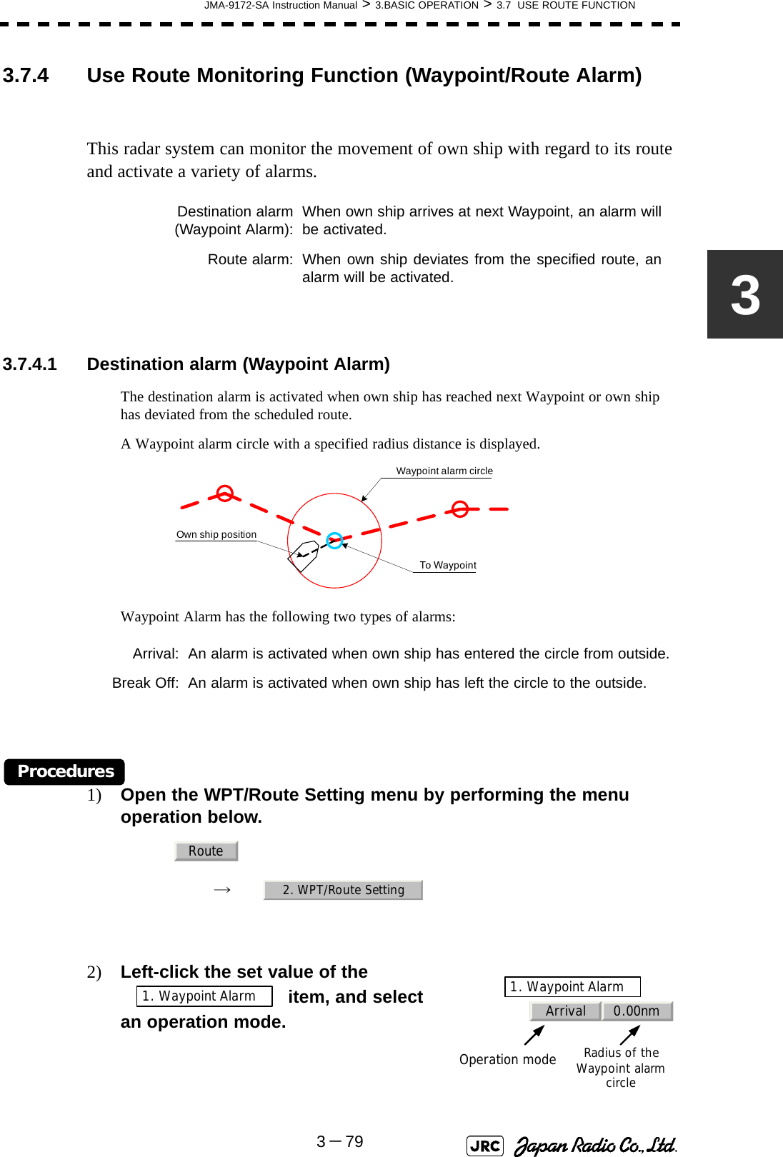 JMA-9172-SA Instruction Manual &gt; 3.BASIC OPERATION &gt; 3.7  USE ROUTE FUNCTION3－7933.7.4 Use Route Monitoring Function (Waypoint/Route Alarm)This radar system can monitor the movement of own ship with regard to its route and activate a variety of alarms.3.7.4.1 Destination alarm (Waypoint Alarm)The destination alarm is activated when own ship has reached next Waypoint or own ship has deviated from the scheduled route.A Waypoint alarm circle with a specified radius distance is displayed.Waypoint Alarm has the following two types of alarms:Procedures1) Open the WPT/Route Setting menu by performing the menu operation below.→　2) Left-click the set value of the  item, and select an operation mode.Destination alarm(Waypoint Alarm): When own ship arrives at next Waypoint, an alarm willbe activated.Route alarm: When own ship deviates from the specified route, analarm will be activated.Arrival: An alarm is activated when own ship has entered the circle from outside.Break Off: An alarm is activated when own ship has left the circle to the outside.To WaypointWaypoint alarm circleOwn ship positionRoute2. WPT/Route SettingArrival 0.00nm1. Waypoint AlarmOperation modeRadius of the Waypoint alarm circle1. Waypoint Alarm