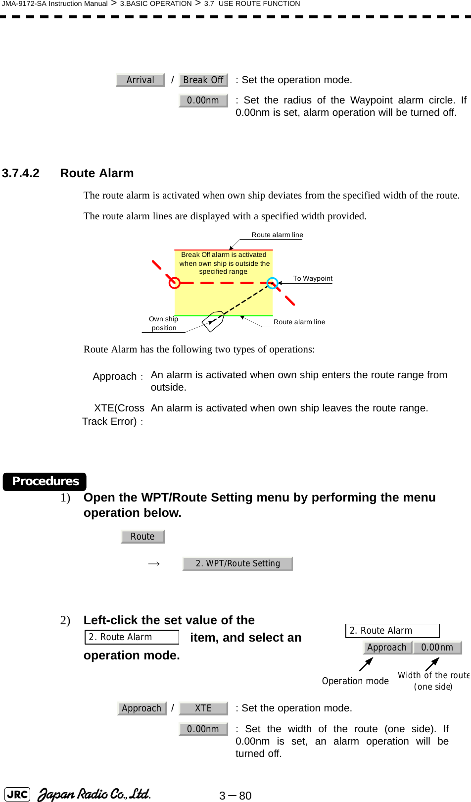 3－80JMA-9172-SA Instruction Manual &gt; 3.BASIC OPERATION &gt; 3.7  USE ROUTE FUNCTION 3.7.4.2 Route AlarmThe route alarm is activated when own ship deviates from the specified width of the route.The route alarm lines are displayed with a specified width provided.Route Alarm has the following two types of operations:Procedures1) Open the WPT/Route Setting menu by performing the menu operation below.→　2) Left-click the set value of the    item, and select an operation mode.    /  : Set the operation mode.: Set the radius of the Waypoint alarm circle. If0.00nm is set, alarm operation will be turned off.Approach：An alarm is activated when own ship enters the route range fromoutside.XTE(CrossTrack Error)：An alarm is activated when own ship leaves the route range.   /  : Set the operation mode.: Set the width of the route (one side). If0.00nm is set, an alarm operation will beturned off.Arrival Break Off0.00nmTo WaypointOwn ship position Route alarm lineRoute alarm lineBreak Off alarm is activated when own ship is outside the specified range.Route2. WPT/Route SettingApproach 0.00nm2. Route AlarmOperation modeWidth of the route(one side)2. Route AlarmApproach XTE0.00nm