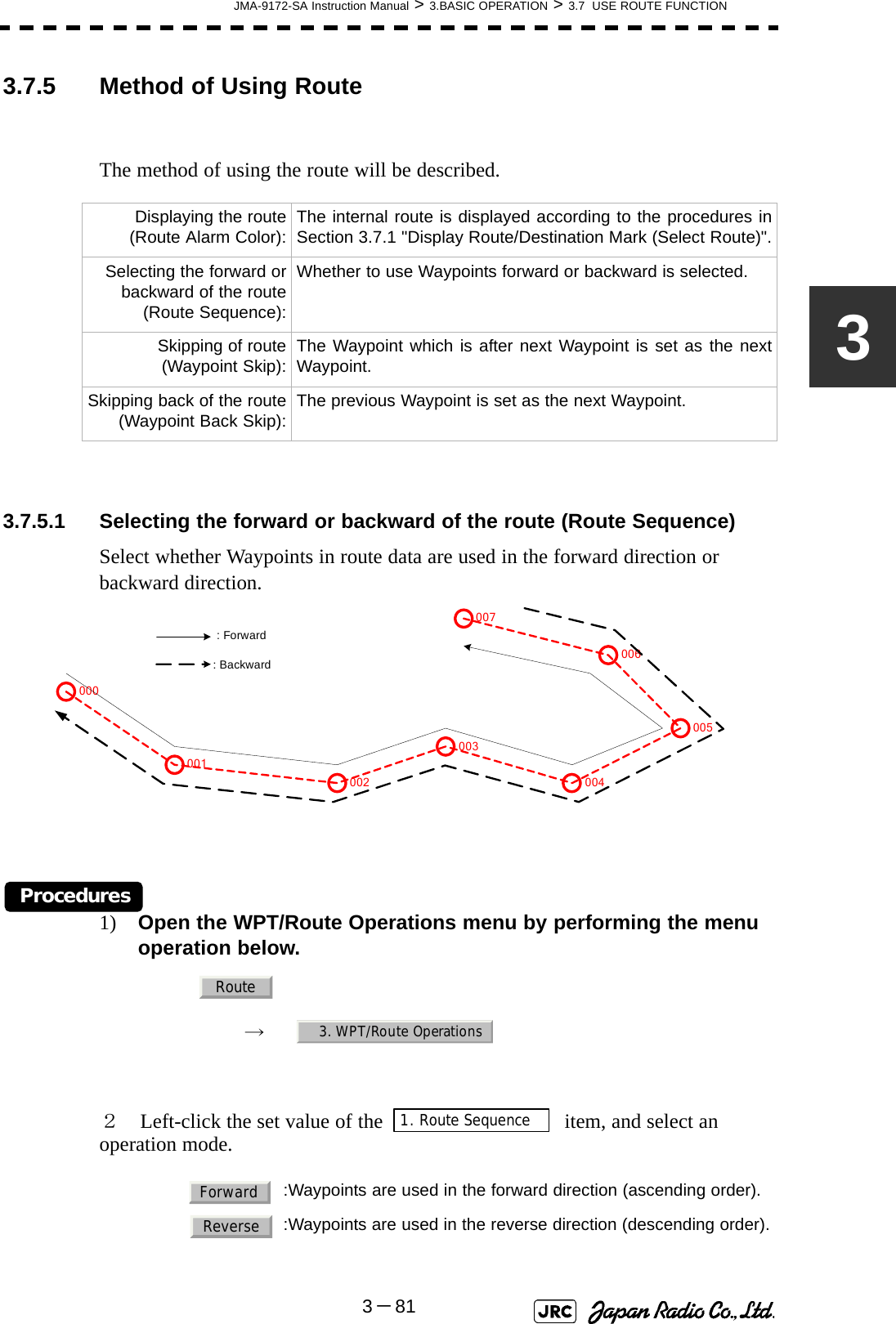 JMA-9172-SA Instruction Manual &gt; 3.BASIC OPERATION &gt; 3.7  USE ROUTE FUNCTION3－8133.7.5 Method of Using RouteThe method of using the route will be described.3.7.5.1 Selecting the forward or backward of the route (Route Sequence)Select whether Waypoints in route data are used in the forward direction or backward direction.Procedures1) Open the WPT/Route Operations menu by performing the menu operation below.→　２　Left-click the set value of the    item, and select an operation mode. Displaying the route(Route Alarm Color): The internal route is displayed according to the procedures inSection 3.7.1 &quot;Display Route/Destination Mark (Select Route)&quot;.Selecting the forward orbackward of the route(Route Sequence):Whether to use Waypoints forward or backward is selected.Skipping of route(Waypoint Skip): The Waypoint which is after next Waypoint is set as the nextWaypoint.Skipping back of the route(Waypoint Back Skip): The previous Waypoint is set as the next Waypoint.  :Waypoints are used in the forward direction (ascending order).:Waypoints are used in the reverse direction (descending order).001002003004005006007000 : Forward : BackwardRoute3. WPT/Route Operations1. Route SequenceForwardReverse