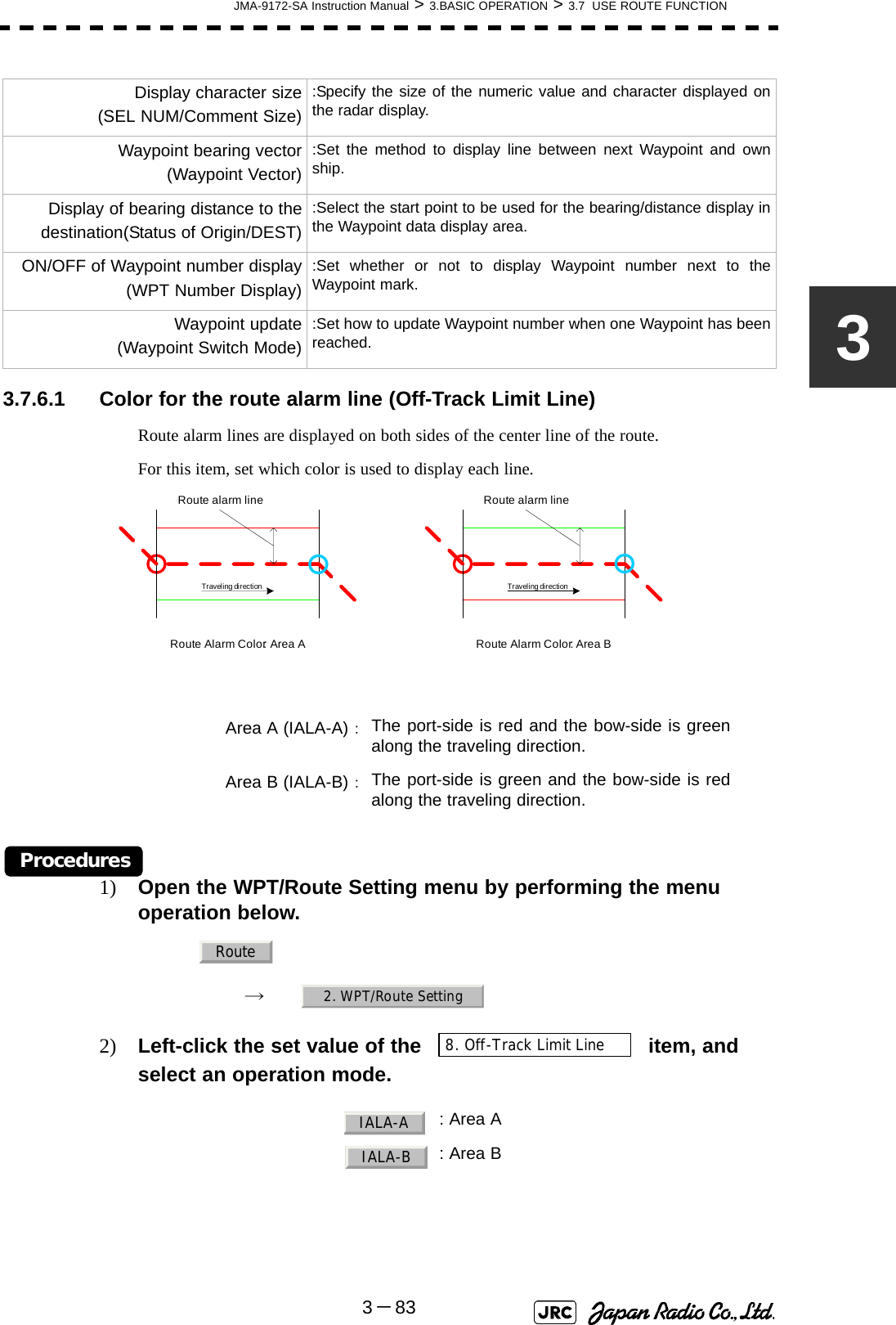 JMA-9172-SA Instruction Manual &gt; 3.BASIC OPERATION &gt; 3.7  USE ROUTE FUNCTION3－8333.7.6.1 Color for the route alarm line (Off-Track Limit Line)Route alarm lines are displayed on both sides of the center line of the route.For this item, set which color is used to display each line. Procedures1) Open the WPT/Route Setting menu by performing the menu operation below.→　2) Left-click the set value of the   item, and select an operation mode.Display character size(SEL NUM/Comment Size):Specify the size of the numeric value and character displayed onthe radar display.Waypoint bearing vector(Waypoint Vector):Set the method to display line between next Waypoint and ownship.Display of bearing distance to thedestination(Status of Origin/DEST):Select the start point to be used for the bearing/distance display inthe Waypoint data display area.ON/OFF of Waypoint number display(WPT Number Display):Set whether or not to display Waypoint number next to theWaypoint mark.Waypoint update (Waypoint Switch Mode):Set how to update Waypoint number when one Waypoint has beenreached.Area A (IALA-A)：The port-side is red and the bow-side is greenalong the traveling direction.Area B (IALA-B)：The port-side is green and the bow-side is redalong the traveling direction.  : Area A: Area BRoute alarm lineRoute alarm lineTraveling direction Traveling directionRoute Alarm Color: Area A Route Alarm Color: Area BRoute2. WPT/Route Setting8. Off-Track Limit LineIALA-AIALA-B