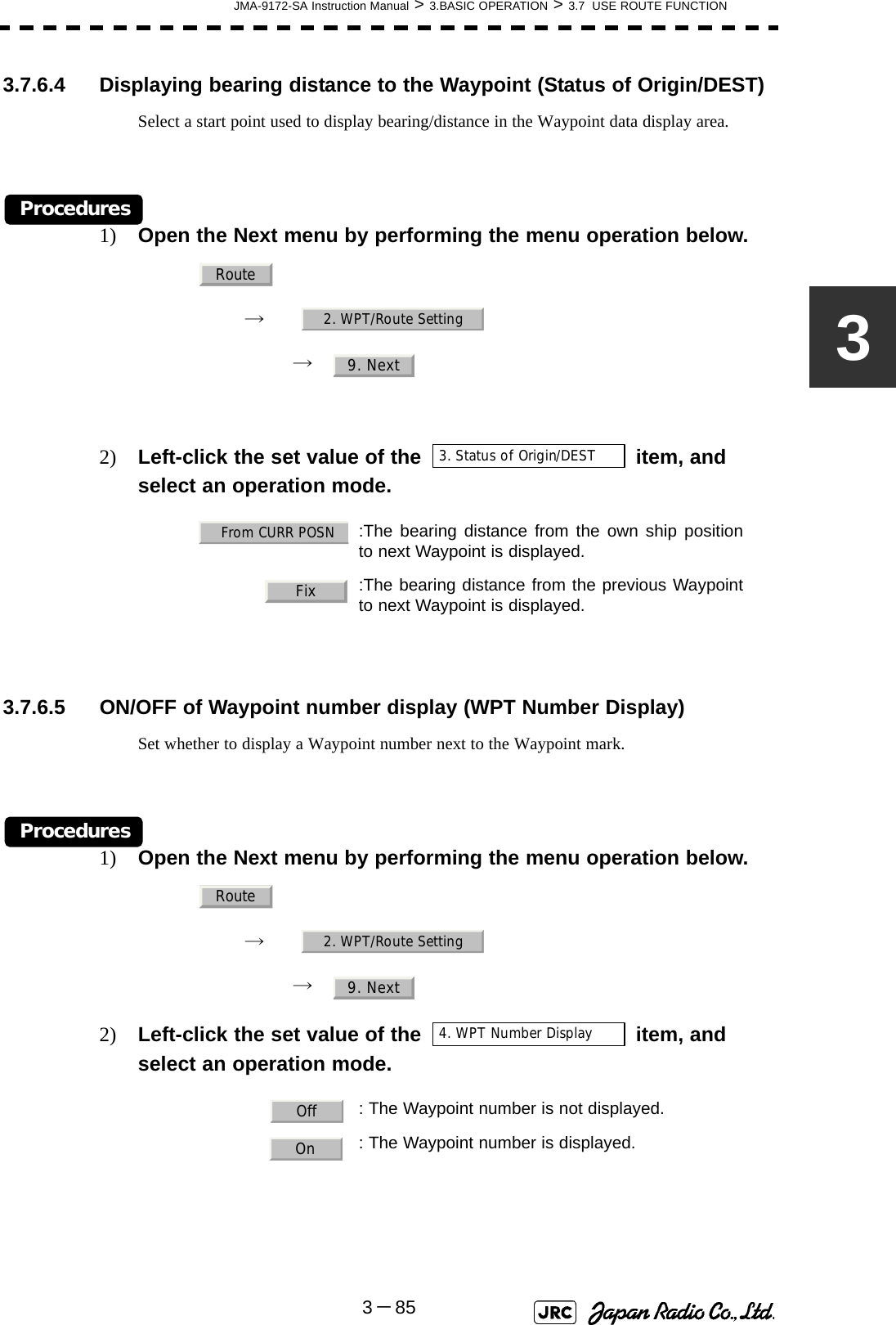 JMA-9172-SA Instruction Manual &gt; 3.BASIC OPERATION &gt; 3.7  USE ROUTE FUNCTION3－8533.7.6.4 Displaying bearing distance to the Waypoint (Status of Origin/DEST)Select a start point used to display bearing/distance in the Waypoint data display area.Procedures1) Open the Next menu by performing the menu operation below.→　→　2) Left-click the set value of the item, and select an operation mode.3.7.6.5 ON/OFF of Waypoint number display (WPT Number Display)Set whether to display a Waypoint number next to the Waypoint mark.Procedures1) Open the Next menu by performing the menu operation below.→　→　2) Left-click the set value of the item, and select an operation mode.    :The bearing distance from the own ship positionto next Waypoint is displayed.:The bearing distance from the previous Waypointto next Waypoint is displayed.   : The Waypoint number is not displayed.: The Waypoint number is displayed.Route2. WPT/Route Setting9. Next3. Status of Origin/DESTFrom CURR POSNFixRoute2. WPT/Route Setting9. Next4. WPT Number Display OffOn