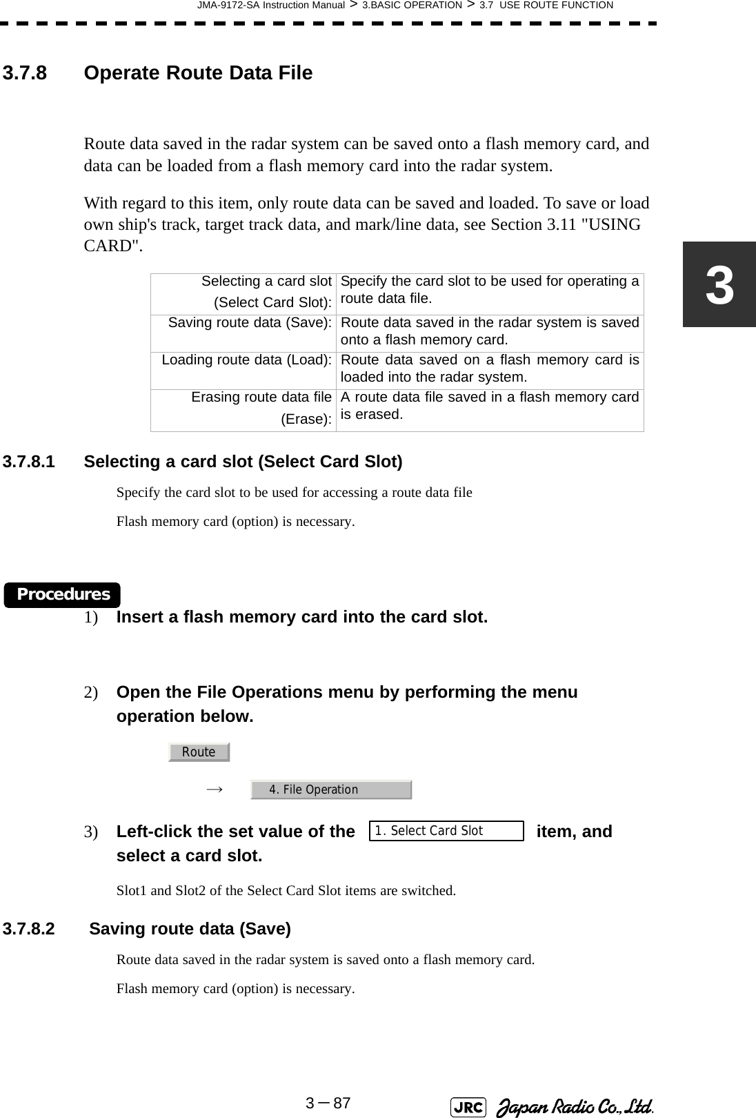 JMA-9172-SA Instruction Manual &gt; 3.BASIC OPERATION &gt; 3.7  USE ROUTE FUNCTION3－8733.7.8 Operate Route Data FileRoute data saved in the radar system can be saved onto a flash memory card, and data can be loaded from a flash memory card into the radar system.With regard to this item, only route data can be saved and loaded. To save or load own ship&apos;s track, target track data, and mark/line data, see Section 3.11 &quot;USING CARD&quot;.3.7.8.1 Selecting a card slot (Select Card Slot)Specify the card slot to be used for accessing a route data fileFlash memory card (option) is necessary.Procedures1) Insert a flash memory card into the card slot.2) Open the File Operations menu by performing the menu operation below.→　3) Left-click the set value of the item, and select a card slot.Slot1 and Slot2 of the Select Card Slot items are switched.3.7.8.2  Saving route data (Save)Route data saved in the radar system is saved onto a flash memory card.Flash memory card (option) is necessary.Selecting a card slot (Select Card Slot):Specify the card slot to be used for operating aroute data file.Saving route data (Save): Route data saved in the radar system is savedonto a flash memory card.Loading route data (Load): Route data saved on a flash memory card isloaded into the radar system.Erasing route data file (Erase):A route data file saved in a flash memory cardis erased.Route4. File Operation1. Select Card Slot