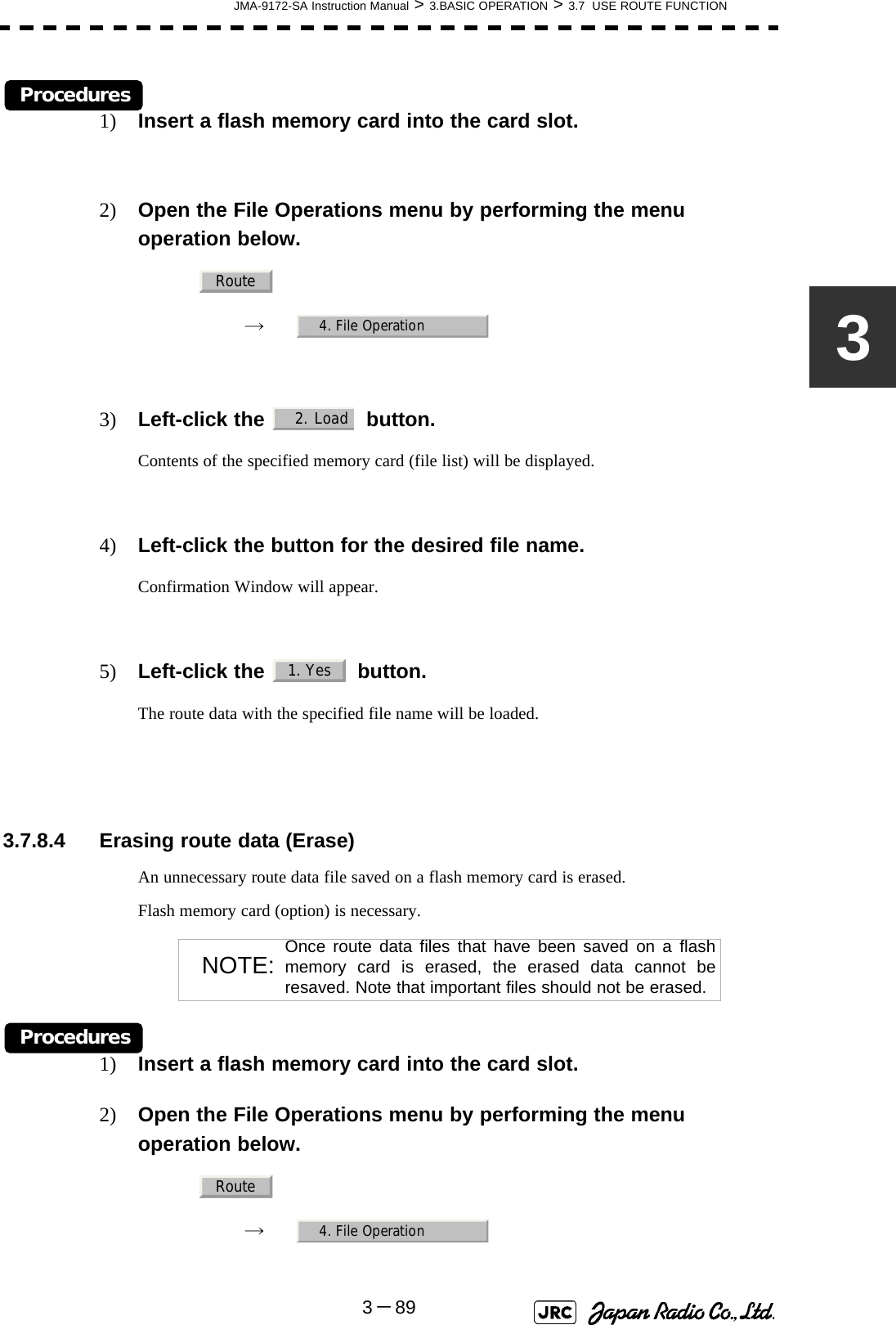 JMA-9172-SA Instruction Manual &gt; 3.BASIC OPERATION &gt; 3.7  USE ROUTE FUNCTION3－893Procedures1) Insert a flash memory card into the card slot.2) Open the File Operations menu by performing the menu operation below.→　3) Left-click the    button.Contents of the specified memory card (file list) will be displayed.4) Left-click the button for the desired file name.Confirmation Window will appear.5) Left-click the   button.The route data with the specified file name will be loaded. 3.7.8.4 Erasing route data (Erase)An unnecessary route data file saved on a flash memory card is erased.Flash memory card (option) is necessary.Procedures1) Insert a flash memory card into the card slot.2) Open the File Operations menu by performing the menu operation below.→　NOTE: Once route data files that have been saved on a flashmemory card is erased, the erased data cannot beresaved. Note that important files should not be erased.Route4. File Operation2. Load 1. YesRoute4. File Operation