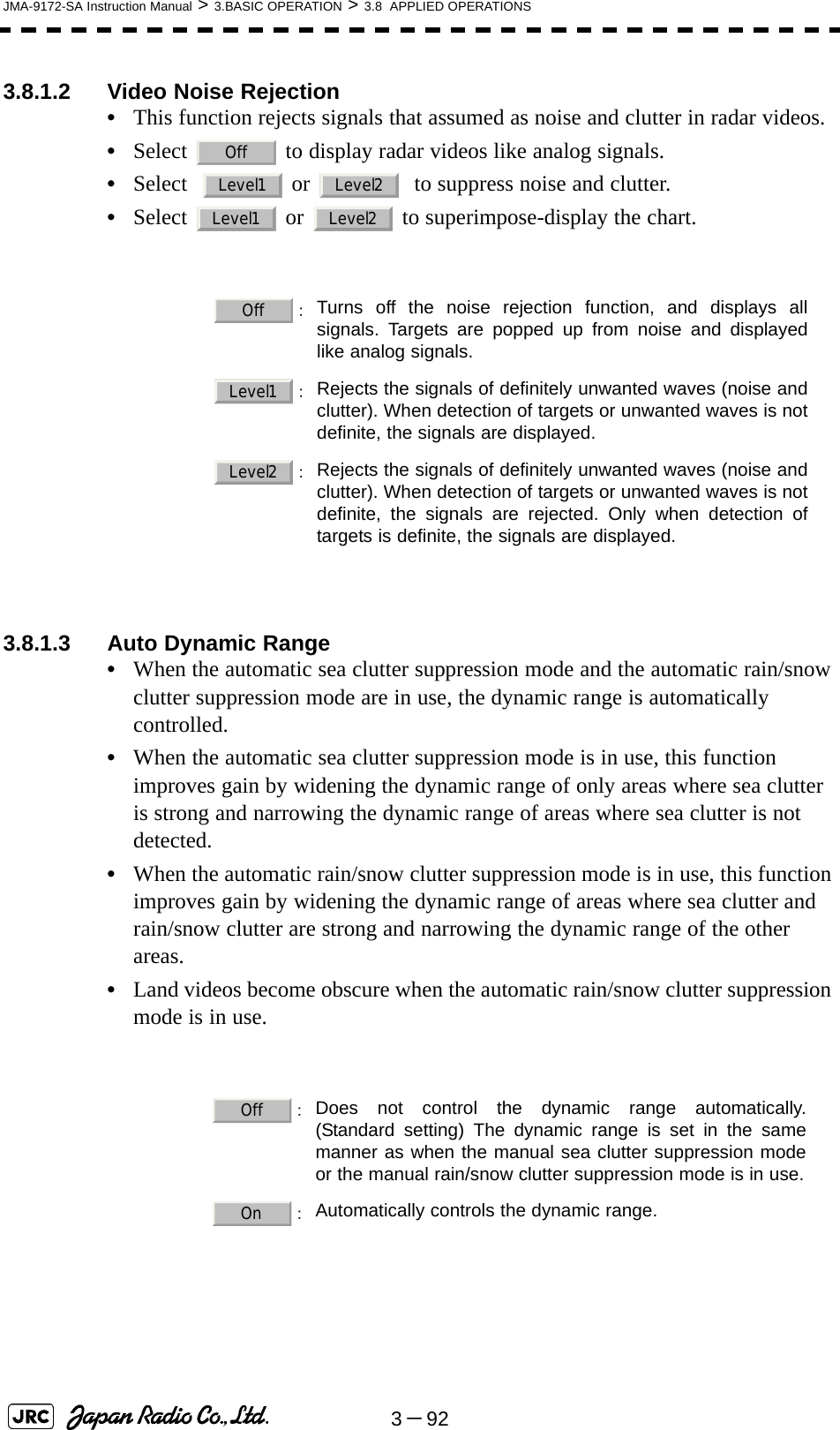 3－92JMA-9172-SA Instruction Manual &gt; 3.BASIC OPERATION &gt; 3.8  APPLIED OPERATIONS3.8.1.2 Video Noise Rejection•This function rejects signals that assumed as noise and clutter in radar videos.•Select   to display radar videos like analog signals.•Select    or    to suppress noise and clutter.•Select   or   to superimpose-display the chart. 3.8.1.3 Auto Dynamic Range•When the automatic sea clutter suppression mode and the automatic rain/snow clutter suppression mode are in use, the dynamic range is automatically controlled.•When the automatic sea clutter suppression mode is in use, this function improves gain by widening the dynamic range of only areas where sea clutter is strong and narrowing the dynamic range of areas where sea clutter is not detected.•When the automatic rain/snow clutter suppression mode is in use, this function improves gain by widening the dynamic range of areas where sea clutter and rain/snow clutter are strong and narrowing the dynamic range of the other areas.•Land videos become obscure when the automatic rain/snow clutter suppression mode is in use.：Turns off the noise rejection function, and displays allsignals. Targets are popped up from noise and displayedlike analog signals. ：Rejects the signals of definitely unwanted waves (noise andclutter). When detection of targets or unwanted waves is notdefinite, the signals are displayed. ：Rejects the signals of definitely unwanted waves (noise andclutter). When detection of targets or unwanted waves is notdefinite, the signals are rejected. Only when detection oftargets is definite, the signals are displayed. ：Does not control the dynamic range automatically.(Standard setting) The dynamic range is set in the samemanner as when the manual sea clutter suppression modeor the manual rain/snow clutter suppression mode is in use. ：Automatically controls the dynamic range.OffLevel1 Level2Level1 Level2OffLevel1Level2OffOn