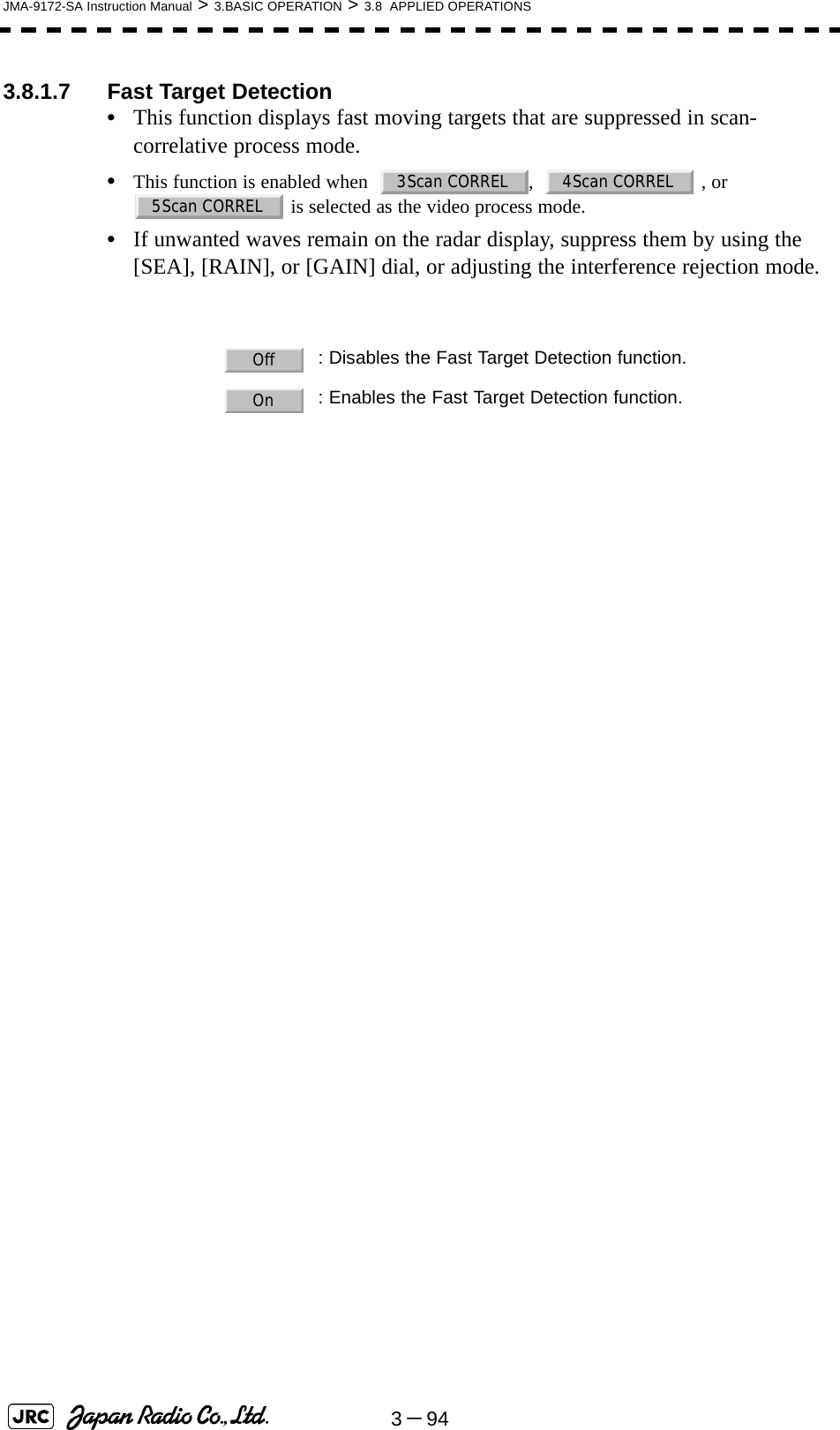 3－94JMA-9172-SA Instruction Manual &gt; 3.BASIC OPERATION &gt; 3.8  APPLIED OPERATIONS3.8.1.7 Fast Target Detection•This function displays fast moving targets that are suppressed in scan-correlative process mode.•This function is enabled when   ,    , or  is selected as the video process mode. •If unwanted waves remain on the radar display, suppress them by using the [SEA], [RAIN], or [GAIN] dial, or adjusting the interference rejection mode.  : Disables the Fast Target Detection function.: Enables the Fast Target Detection function.3Scan CORREL 4Scan CORREL5Scan CORRELOffOn