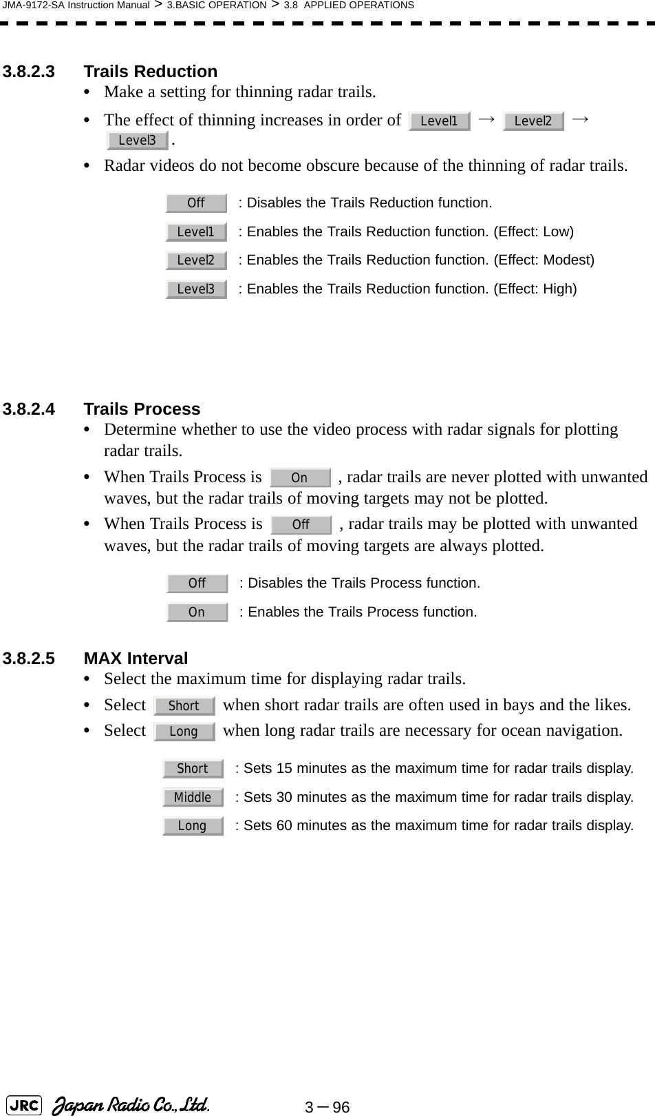 3－96JMA-9172-SA Instruction Manual &gt; 3.BASIC OPERATION &gt; 3.8  APPLIED OPERATIONS3.8.2.3 Trails Reduction•Make a setting for thinning radar trails.•The effect of thinning increases in order of   →  → .•Radar videos do not become obscure because of the thinning of radar trails. 3.8.2.4 Trails Process•Determine whether to use the video process with radar signals for plotting radar trails.•When Trails Process is   , radar trails are never plotted with unwanted waves, but the radar trails of moving targets may not be plotted.•When Trails Process is   , radar trails may be plotted with unwanted waves, but the radar trails of moving targets are always plotted.3.8.2.5 MAX Interval•Select the maximum time for displaying radar trails.•Select   when short radar trails are often used in bays and the likes.•Select   when long radar trails are necessary for ocean navigation. : Disables the Trails Reduction function.: Enables the Trails Reduction function. (Effect: Low): Enables the Trails Reduction function. (Effect: Modest): Enables the Trails Reduction function. (Effect: High)  : Disables the Trails Process function.  : Enables the Trails Process function.  : Sets 15 minutes as the maximum time for radar trails display.  : Sets 30 minutes as the maximum time for radar trails display.  : Sets 60 minutes as the maximum time for radar trails display.Level1 Level2Level3OffLevel1Level2Level3OnOffOffOnShortLongShortMiddleLong