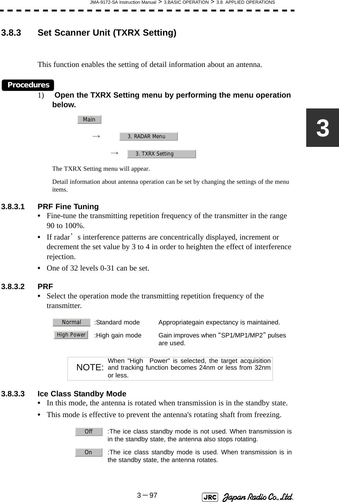 JMA-9172-SA Instruction Manual &gt; 3.BASIC OPERATION &gt; 3.8  APPLIED OPERATIONS3－9733.8.3 Set Scanner Unit (TXRX Setting)This function enables the setting of detail information about an antenna.Procedures1)  Open the TXRX Setting menu by performing the menu operation below.→　→　The TXRX Setting menu will appear.Detail information about antenna operation can be set by changing the settings of the menu items.3.8.3.1 PRF Fine Tuning•Fine-tune the transmitting repetition frequency of the transmitter in the range 90 to 100%.•If radar’s interference patterns are concentrically displayed, increment or decrement the set value by 3 to 4 in order to heighten the effect of interference rejection.•One of 32 levels 0-31 can be set.3.8.3.2 PRF•Select the operation mode the transmitting repetition frequency of the transmitter.3.8.3.3 Ice Class Standby Mode•In this mode, the antenna is rotated when transmission is in the standby state.•This mode is effective to prevent the antenna&apos;s rotating shaft from freezing.:Standard mode Appropriategain expectancy is maintained.:High gain mode Gain improves when “SP1/MP1/MP2” pulsesare used.NOTE: When &quot;High　Power&quot; is selected, the target acquisitionand tracking function becomes 24nm or less from 32nmor less.  :The ice class standby mode is not used. When transmission isin the standby state, the antenna also stops rotating.  :The ice class standby mode is used. When transmission is inthe standby state, the antenna rotates.Main3. RADAR Menu3. TXRX SettingNormalHigh PowerOffOn