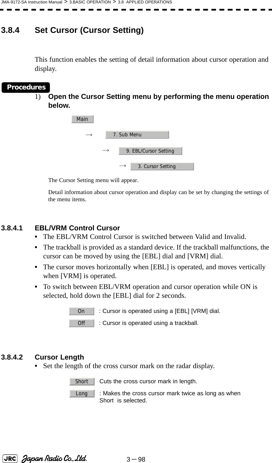 3－98JMA-9172-SA Instruction Manual &gt; 3.BASIC OPERATION &gt; 3.8  APPLIED OPERATIONS3.8.4 Set Cursor (Cursor Setting)This function enables the setting of detail information about cursor operation and display.Procedures1) Open the Cursor Setting menu by performing the menu operation below.→　→　→  The Cursor Setting menu will appear.Detail information about cursor operation and display can be set by changing the settings of the menu items.3.8.4.1 EBL/VRM Control Cursor•The EBL/VRM Control Cursor is switched between Valid and Invalid.•The trackball is provided as a standard device. If the trackball malfunctions, the cursor can be moved by using the [EBL] dial and [VRM] dial.•The cursor moves horizontally when [EBL] is operated, and moves vertically when [VRM] is operated.•To switch between EBL/VRM operation and cursor operation while ON is selected, hold down the [EBL] dial for 2 seconds.3.8.4.2 Cursor Length•Set the length of the cross cursor mark on the radar display.  : Cursor is operated using a [EBL] [VRM] dial.  : Cursor is operated using a trackball.  Cuts the cross cursor mark in length.  : Makes the cross cursor mark twice as long as whenShort  is selected.Main7. Sub Menu9. EBL/Cursor Setting3. Cursor SettingOnOffShortLong