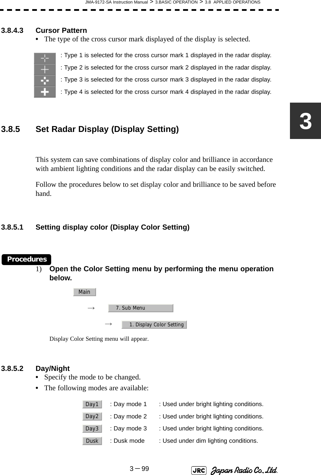 JMA-9172-SA Instruction Manual &gt; 3.BASIC OPERATION &gt; 3.8  APPLIED OPERATIONS3－9933.8.4.3 Cursor Pattern•The type of the cross cursor mark displayed of the display is selected. 3.8.5 Set Radar Display (Display Setting)This system can save combinations of display color and brilliance in accordance with ambient lighting conditions and the radar display can be easily switched.Follow the procedures below to set display color and brilliance to be saved before hand.3.8.5.1 Setting display color (Display Color Setting)Procedures1) Open the Color Setting menu by performing the menu operation below.→　→　Display Color Setting menu will appear.3.8.5.2 Day/Night•Specify the mode to be changed.•The following modes are available:: Type 1 is selected for the cross cursor mark 1 displayed in the radar display.: Type 2 is selected for the cross cursor mark 2 displayed in the radar display.: Type 3 is selected for the cross cursor mark 3 displayed in the radar display.: Type 4 is selected for the cross cursor mark 4 displayed in the radar display.  : Day mode 1 : Used under bright lighting conditions.  : Day mode 2 : Used under bright lighting conditions.  : Day mode 3 : Used under bright lighting conditions.  : Dusk mode : Used under dim lighting conditions.Main7. Sub Menu1. Display Color SettingDay1Day2Day3Dusk