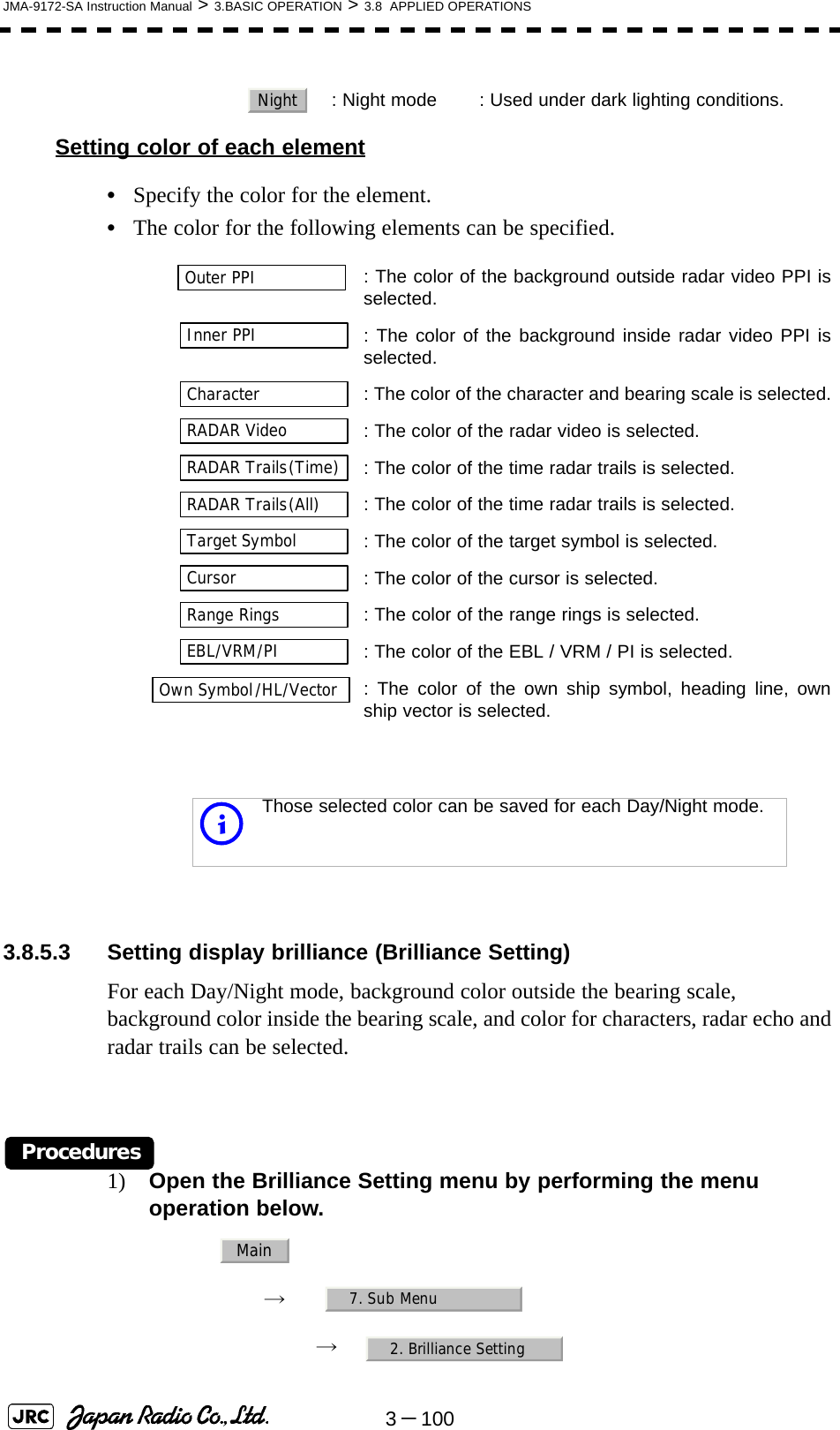 3－100JMA-9172-SA Instruction Manual &gt; 3.BASIC OPERATION &gt; 3.8  APPLIED OPERATIONSSetting color of each element•Specify the color for the element.•The color for the following elements can be specified. 3.8.5.3 Setting display brilliance (Brilliance Setting)For each Day/Night mode, background color outside the bearing scale, background color inside the bearing scale, and color for characters, radar echo and radar trails can be selected.Procedures1) Open the Brilliance Setting menu by performing the menu operation below.→　→　  : Night mode : Used under dark lighting conditions.: The color of the background outside radar video PPI isselected.  : The color of the background inside radar video PPI isselected.  : The color of the character and bearing scale is selected.  : The color of the radar video is selected.  : The color of the time radar trails is selected.: The color of the time radar trails is selected.  : The color of the target symbol is selected.  : The color of the cursor is selected.: The color of the range rings is selected.  : The color of the EBL / VRM / PI is selected.: The color of the own ship symbol, heading line, ownship vector is selected.iThose selected color can be saved for each Day/Night mode.NightOuter PPIInner PPICharacterRADAR VideoRADAR Trails(Time)RADAR Trails(All)Target SymbolCursorRange RingsEBL/VRM/PIOwn Symbol/HL/VectorMain7. Sub Menu2. Brilliance Setting