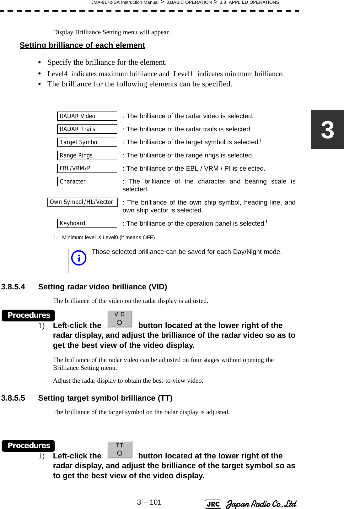 JMA-9172-SA Instruction Manual &gt; 3.BASIC OPERATION &gt; 3.8  APPLIED OPERATIONS3－1013Display Brilliance Setting menu will appear.Setting brilliance of each element•Specify the brilliance for the element.•Level4  indicates maximum brilliance and  Level1  indicates minimum brilliance.•The brilliance for the following elements can be specified. 3.8.5.4 Setting radar video brilliance (VID)The brilliance of the video on the radar display is adjusted.Procedures1) Left-click the     button located at the lower right of the radar display, and adjust the brilliance of the radar video so as to get the best view of the video display.The brilliance of the radar video can be adjusted on four stages without opening the Brilliance Setting menu.Adjust the radar display to obtain the best-to-view video.3.8.5.5 Setting target symbol brilliance (TT)The brilliance of the target symbol on the radar display is adjusted.Procedures1) Left-click the     button located at the lower right of the radar display, and adjust the brilliance of the target symbol so as to get the best view of the video display.: The brilliance of the radar video is selected.  : The brilliance of the radar trails is selected.  : The brilliance of the target symbol is selected.ii. Minimum level is Level0.(it means OFF)  : The brilliance of the range rings is selected.  : The brilliance of the EBL / VRM / PI is selected.  : The brilliance of the character and bearing scale isselected.  : The brilliance of the own ship symbol, heading line, andown ship vector is selected.: The brilliance of the operation panel is selected.iiThose selected brilliance can be saved for each Day/Night mode.RADAR VideoRADAR TrailsTarget SymbolRange RingsEBL/VRM/PICharacterOwn Symbol/HL/VectorKeyboardVID○TT○