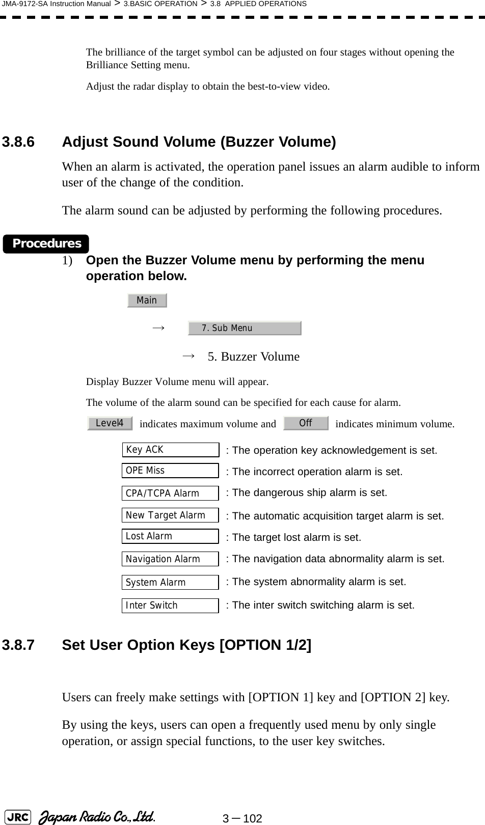 3－102JMA-9172-SA Instruction Manual &gt; 3.BASIC OPERATION &gt; 3.8  APPLIED OPERATIONSThe brilliance of the target symbol can be adjusted on four stages without opening the Brilliance Setting menu.Adjust the radar display to obtain the best-to-view video.3.8.6 Adjust Sound Volume (Buzzer Volume)When an alarm is activated, the operation panel issues an alarm audible to inform user of the change of the condition.The alarm sound can be adjusted by performing the following procedures.Procedures1) Open the Buzzer Volume menu by performing the menu operation below.→　→　5. Buzzer VolumeDisplay Buzzer Volume menu will appear.The volume of the alarm sound can be specified for each cause for alarm.  indicates maximum volume and     indicates minimum volume.3.8.7 Set User Option Keys [OPTION 1/2]Users can freely make settings with [OPTION 1] key and [OPTION 2] key.By using the keys, users can open a frequently used menu by only single operation, or assign special functions, to the user key switches.  : The operation key acknowledgement is set.  : The incorrect operation alarm is set.: The dangerous ship alarm is set.  : The automatic acquisition target alarm is set.  : The target lost alarm is set.: The navigation data abnormality alarm is set.: The system abnormality alarm is set.: The inter switch switching alarm is set.Main7. Sub MenuLevel4 OffKey ACKOPE MissCPA/TCPA AlarmNew Target AlarmLost AlarmNavigation AlarmSystem AlarmInter Switch