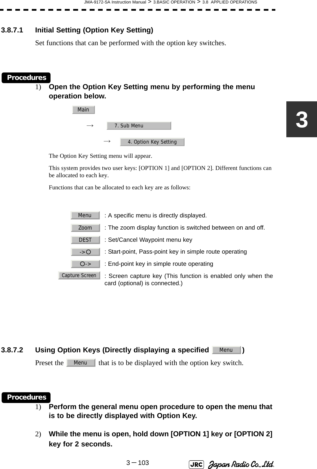 JMA-9172-SA Instruction Manual &gt; 3.BASIC OPERATION &gt; 3.8  APPLIED OPERATIONS3－10333.8.7.1 Initial Setting (Option Key Setting)Set functions that can be performed with the option key switches.Procedures1) Open the Option Key Setting menu by performing the menu operation below.→　→　The Option Key Setting menu will appear.This system provides two user keys: [OPTION 1] and [OPTION 2]. Different functions can be allocated to each key. Functions that can be allocated to each key are as follows: 3.8.7.2 Using Option Keys (Directly displaying a specified  )Preset the   that is to be displayed with the option key switch.Procedures1) Perform the general menu open procedure to open the menu that is to be directly displayed with Option Key.2) While the menu is open, hold down [OPTION 1] key or [OPTION 2] key for 2 seconds.: A specific menu is directly displayed.  : The zoom display function is switched between on and off.  : Set/Cancel Waypoint menu key  : Start-point, Pass-point key in simple route operating  : End-point key in simple route operating  : Screen capture key (This function is enabled only when thecard (optional) is connected.)Main7. Sub Menu4. Option Key SettingMenuZoomDEST-&gt;○○-&gt;Capture ScreenMenuMenu