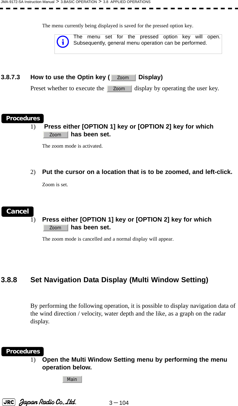 3－104JMA-9172-SA Instruction Manual &gt; 3.BASIC OPERATION &gt; 3.8  APPLIED OPERATIONSThe menu currently being displayed is saved for the pressed option key. 3.8.7.3 How to use the Optin key (  Display)Preset whether to execute the   display by operating the user key.Procedures1)  Press either [OPTION 1] key or [OPTION 2] key for which   has been set.The zoom mode is activated.2) Put the cursor on a location that is to be zoomed, and left-click.Zoom is set.Cancel1) Press either [OPTION 1] key or [OPTION 2] key for which  has been set.The zoom mode is cancelled and a normal display will appear. 3.8.8 Set Navigation Data Display (Multi Window Setting)By performing the following operation, it is possible to display navigation data of the wind direction / velocity, water depth and the like, as a graph on the radar display.Procedures1) Open the Multi Window Setting menu by performing the menu operation below.iThe menu set for the pressed option key will open.Subsequently, general menu operation can be performed.ZoomZoomZoomZoomMain