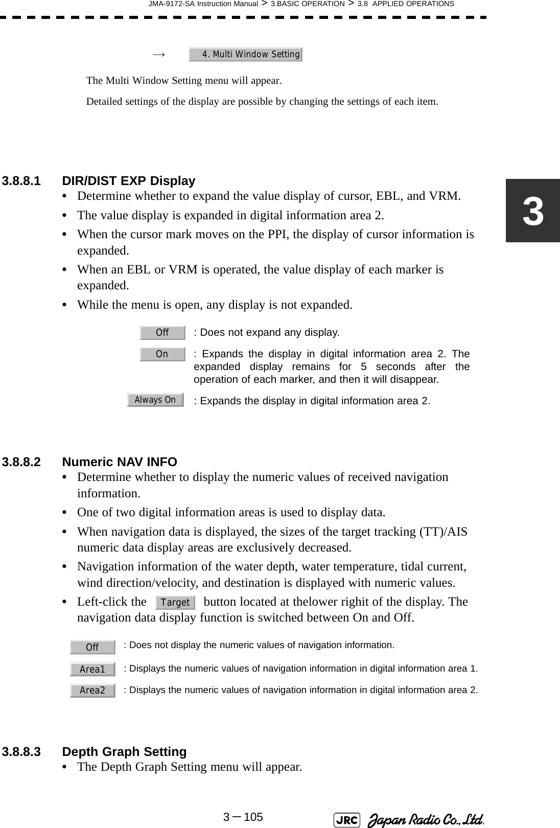 JMA-9172-SA Instruction Manual &gt; 3.BASIC OPERATION &gt; 3.8  APPLIED OPERATIONS3－1053→　The Multi Window Setting menu will appear.Detailed settings of the display are possible by changing the settings of each item.3.8.8.1 DIR/DIST EXP Display•Determine whether to expand the value display of cursor, EBL, and VRM.•The value display is expanded in digital information area 2.•When the cursor mark moves on the PPI, the display of cursor information is expanded.•When an EBL or VRM is operated, the value display of each marker is expanded.•While the menu is open, any display is not expanded.3.8.8.2 Numeric NAV INFO•Determine whether to display the numeric values of received navigation information.•One of two digital information areas is used to display data.•When navigation data is displayed, the sizes of the target tracking (TT)/AIS numeric data display areas are exclusively decreased.•Navigation information of the water depth, water temperature, tidal current, wind direction/velocity, and destination is displayed with numeric values.•Left-click the   button located at thelower righit of the display. The navigation data display function is switched between On and Off. 3.8.8.3 Depth Graph Setting •The Depth Graph Setting menu will appear.  : Does not expand any display.  : Expands the display in digital information area 2. Theexpanded display remains for 5 seconds after theoperation of each marker, and then it will disappear.  : Expands the display in digital information area 2.: Does not display the numeric values of navigation information.: Displays the numeric values of navigation information in digital information area 1.: Displays the numeric values of navigation information in digital information area 2.4. Multi Window SettingOffOnAlways OnTargetOffArea1Area2