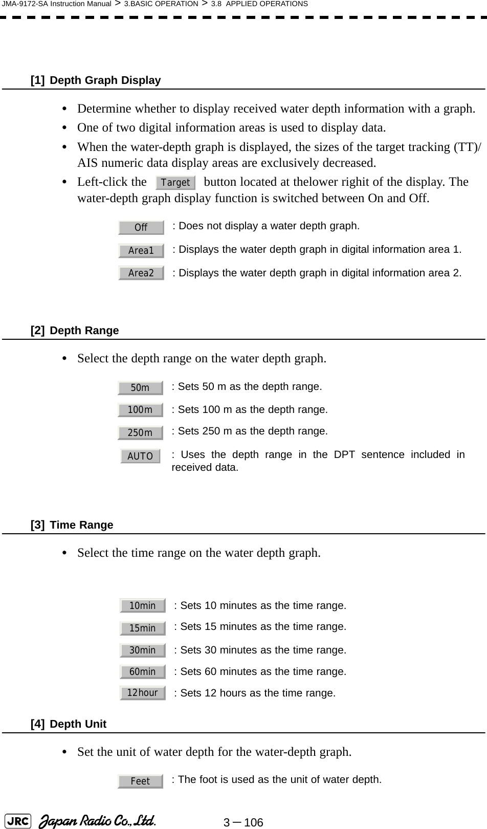 3－106JMA-9172-SA Instruction Manual &gt; 3.BASIC OPERATION &gt; 3.8  APPLIED OPERATIONS[1] Depth Graph Display•Determine whether to display received water depth information with a graph.•One of two digital information areas is used to display data.•When the water-depth graph is displayed, the sizes of the target tracking (TT)/AIS numeric data display areas are exclusively decreased.•Left-click the   button located at thelower righit of the display. The water-depth graph display function is switched between On and Off.[2] Depth Range•Select the depth range on the water depth graph.[3] Time Range•Select the time range on the water depth graph. [4] Depth Unit•Set the unit of water depth for the water-depth graph.: Does not display a water depth graph.: Displays the water depth graph in digital information area 1.: Displays the water depth graph in digital information area 2.: Sets 50 m as the depth range.: Sets 100 m as the depth range.: Sets 250 m as the depth range.: Uses the depth range in the DPT sentence included inreceived data.: Sets 10 minutes as the time range.: Sets 15 minutes as the time range.: Sets 30 minutes as the time range.: Sets 60 minutes as the time range.: Sets 12 hours as the time range.: The foot is used as the unit of water depth.TargetOffArea1Area250m100m250mAUTO10min15min30min60min12hourFeet