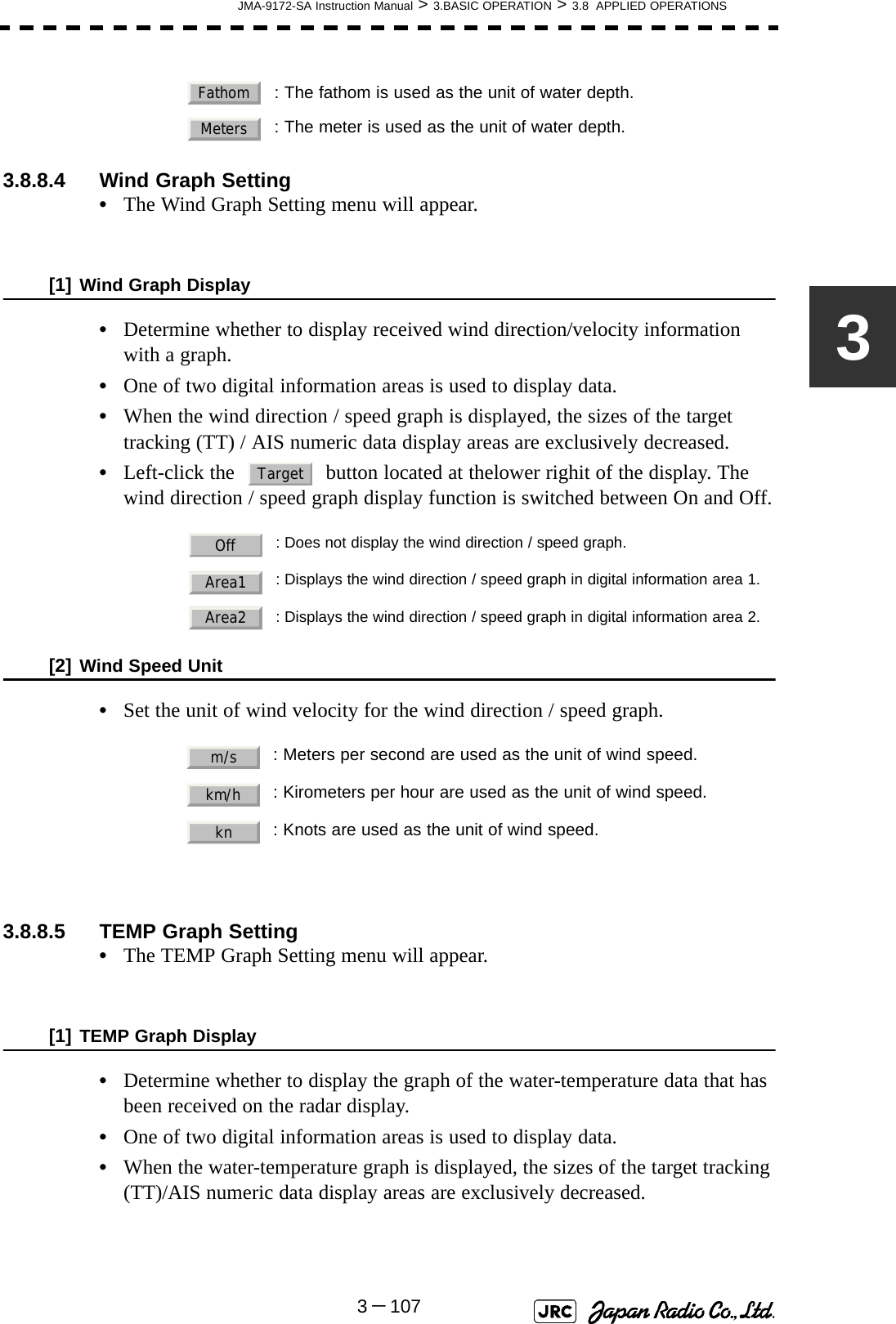 JMA-9172-SA Instruction Manual &gt; 3.BASIC OPERATION &gt; 3.8  APPLIED OPERATIONS3－10733.8.8.4 Wind Graph Setting •The Wind Graph Setting menu will appear.[1] Wind Graph Display•Determine whether to display received wind direction/velocity information with a graph.•One of two digital information areas is used to display data.•When the wind direction / speed graph is displayed, the sizes of the target tracking (TT) / AIS numeric data display areas are exclusively decreased.•Left-click the   button located at thelower righit of the display. The wind direction / speed graph display function is switched between On and Off.[2] Wind Speed Unit•Set the unit of wind velocity for the wind direction / speed graph.3.8.8.5 TEMP Graph Setting •The TEMP Graph Setting menu will appear.[1] TEMP Graph Display•Determine whether to display the graph of the water-temperature data that has been received on the radar display.•One of two digital information areas is used to display data.•When the water-temperature graph is displayed, the sizes of the target tracking (TT)/AIS numeric data display areas are exclusively decreased.: The fathom is used as the unit of water depth.: The meter is used as the unit of water depth.: Does not display the wind direction / speed graph.: Displays the wind direction / speed graph in digital information area 1.: Displays the wind direction / speed graph in digital information area 2.: Meters per second are used as the unit of wind speed.: Kirometers per hour are used as the unit of wind speed.: Knots are used as the unit of wind speed.FathomMetersTargetOffArea1Area2m/skm/hkn