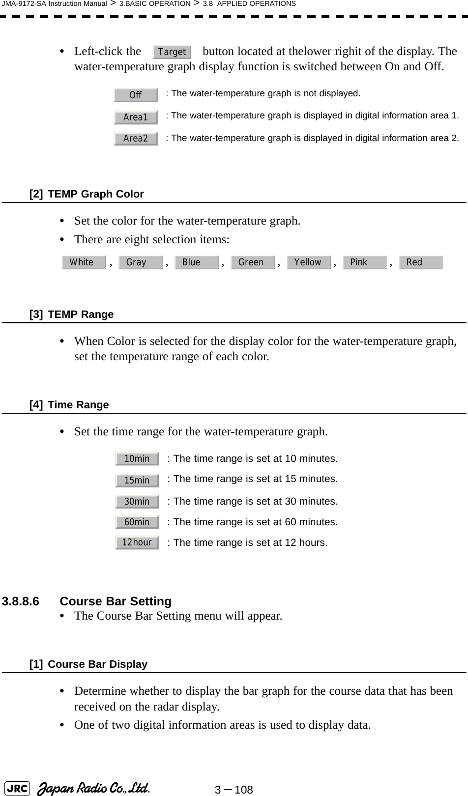 3－108JMA-9172-SA Instruction Manual &gt; 3.BASIC OPERATION &gt; 3.8  APPLIED OPERATIONS•Left-click the     button located at thelower righit of the display. The water-temperature graph display function is switched between On and Off.[2] TEMP Graph Color•Set the color for the water-temperature graph.•There are eight selection items: , , , , , , [3] TEMP Range•When Color is selected for the display color for the water-temperature graph, set the temperature range of each color. [4] Time Range•Set the time range for the water-temperature graph.3.8.8.6 Course Bar Setting•The Course Bar Setting menu will appear.[1] Course Bar Display•Determine whether to display the bar graph for the course data that has been received on the radar display.•One of two digital information areas is used to display data.: The water-temperature graph is not displayed.: The water-temperature graph is displayed in digital information area 1.: The water-temperature graph is displayed in digital information area 2.: The time range is set at 10 minutes.: The time range is set at 15 minutes.: The time range is set at 30 minutes.: The time range is set at 60 minutes.: The time range is set at 12 hours.TargetOffArea1Area2White Gray Blue Green Yellow Pink Red10min15min30min60min12hour