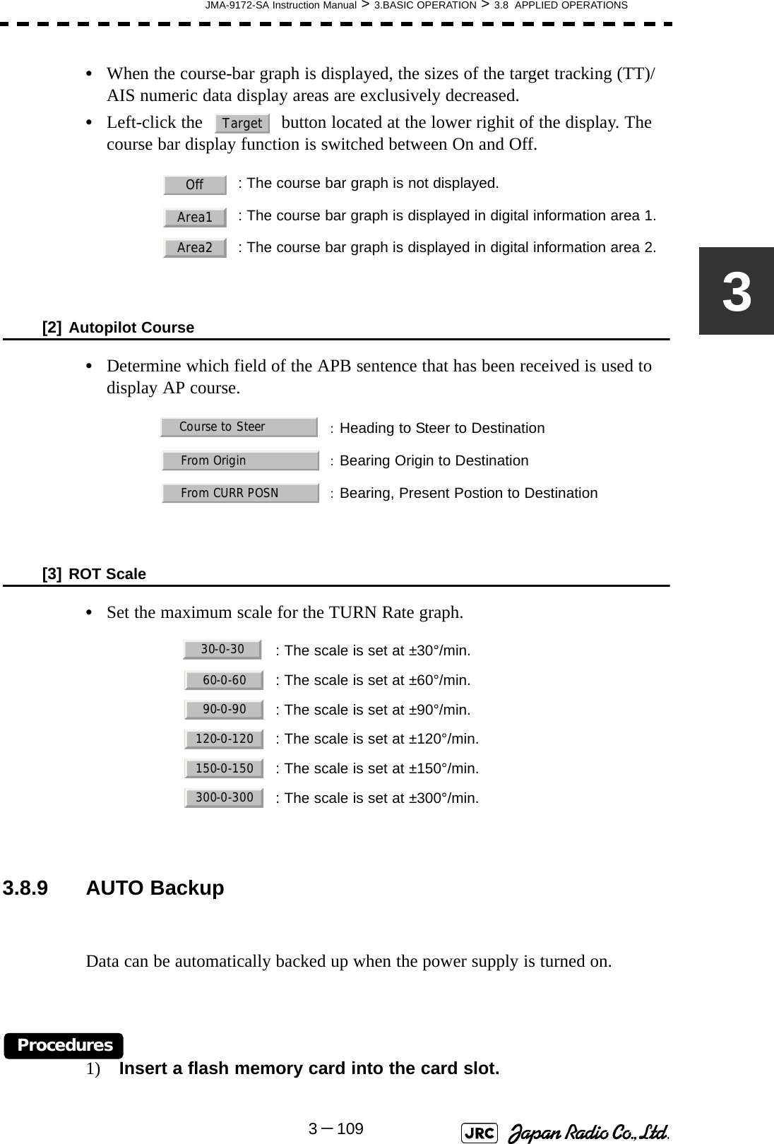 JMA-9172-SA Instruction Manual &gt; 3.BASIC OPERATION &gt; 3.8  APPLIED OPERATIONS3－1093•When the course-bar graph is displayed, the sizes of the target tracking (TT)/AIS numeric data display areas are exclusively decreased.•Left-click the   button located at the lower righit of the display. The course bar display function is switched between On and Off.[2] Autopilot Course•Determine which field of the APB sentence that has been received is used to display AP course.[3] ROT Scale•Set the maximum scale for the TURN Rate graph. 3.8.9 AUTO BackupData can be automatically backed up when the power supply is turned on.Procedures1) Insert a flash memory card into the card slot.: The course bar graph is not displayed.: The course bar graph is displayed in digital information area 1.: The course bar graph is displayed in digital information area 2.：Heading to Steer to Destination：Bearing Origin to Destination：Bearing, Present Postion to Destination  : The scale is set at ±30°/min.: The scale is set at ±60°/min.: The scale is set at ±90°/min.: The scale is set at ±120°/min.: The scale is set at ±150°/min.: The scale is set at ±300°/min.TargetOffArea1Area2Course to SteerFrom OriginFrom CURR POSN30-0-3060-0-6090-0-90120-0-120150-0-150300-0-300