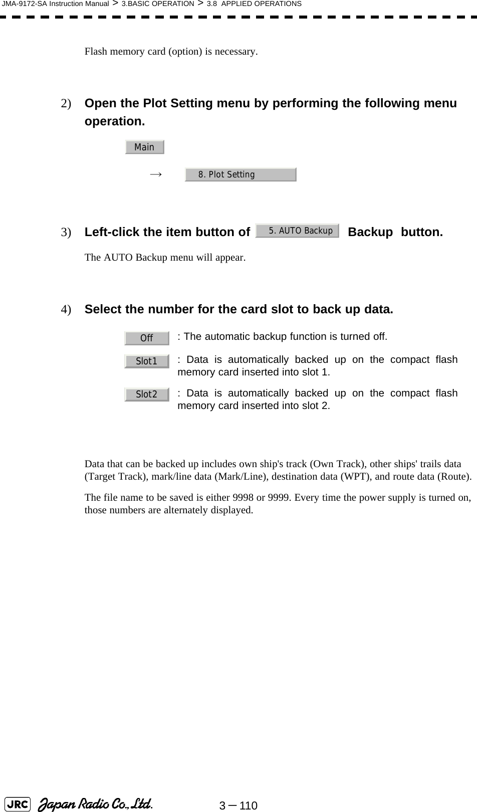 3－110JMA-9172-SA Instruction Manual &gt; 3.BASIC OPERATION &gt; 3.8  APPLIED OPERATIONSFlash memory card (option) is necessary.2) Open the Plot Setting menu by performing the following menu operation.→　3) Left-click the item button of   Backup  button.The AUTO Backup menu will appear.4) Select the number for the card slot to back up data.Data that can be backed up includes own ship&apos;s track (Own Track), other ships&apos; trails data (Target Track), mark/line data (Mark/Line), destination data (WPT), and route data (Route).The file name to be saved is either 9998 or 9999. Every time the power supply is turned on, those numbers are alternately displayed. : The automatic backup function is turned off.: Data is automatically backed up on the compact flashmemory card inserted into slot 1.: Data is automatically backed up on the compact flashmemory card inserted into slot 2.Main8. Plot Setting5. AUTO BackupOffSlot1Slot2