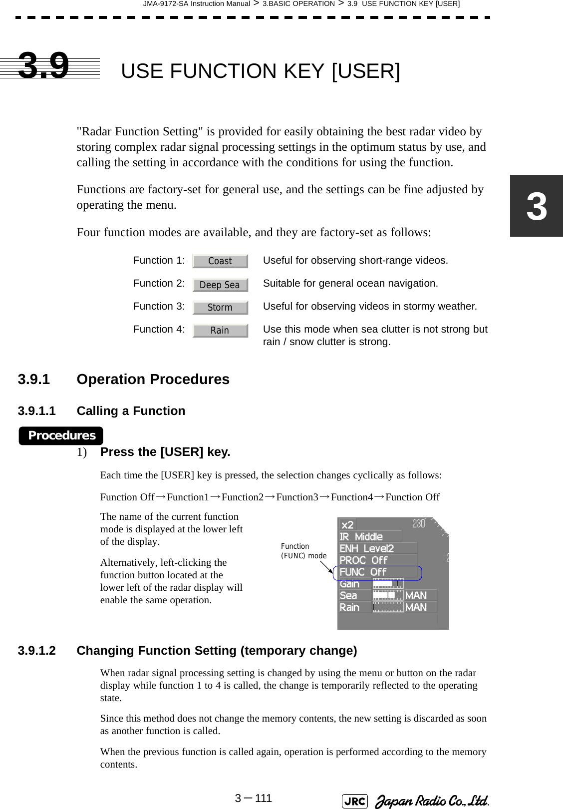 JMA-9172-SA Instruction Manual &gt; 3.BASIC OPERATION &gt; 3.9  USE FUNCTION KEY [USER]3－11133.9 USE FUNCTION KEY [USER]&quot;Radar Function Setting&quot; is provided for easily obtaining the best radar video by storing complex radar signal processing settings in the optimum status by use, and calling the setting in accordance with the conditions for using the function.Functions are factory-set for general use, and the settings can be fine adjusted by operating the menu.Four function modes are available, and they are factory-set as follows:3.9.1 Operation Procedures3.9.1.1 Calling a FunctionProcedures1) Press the [USER] key.Each time the [USER] key is pressed, the selection changes cyclically as follows:Function Off→Function1→Function2→Function3→Function4→Function OffThe name of the current function mode is displayed at the lower left of the display.Alternatively, left-clicking the function button located at the lower left of the radar display will enable the same operation.3.9.1.2 Changing Function Setting (temporary change)When radar signal processing setting is changed by using the menu or button on the radar display while function 1 to 4 is called, the change is temporarily reflected to the operating state.Since this method does not change the memory contents, the new setting is discarded as soon as another function is called.When the previous function is called again, operation is performed according to the memory contents.Function 1: Useful for observing short-range videos.Function 2: Suitable for general ocean navigation.Function 3: Useful for observing videos in stormy weather.Function 4: Use this mode when sea clutter is not strong butrain / snow clutter is strong.CoastDeep SeaStormRainFunction (FUNC) mode