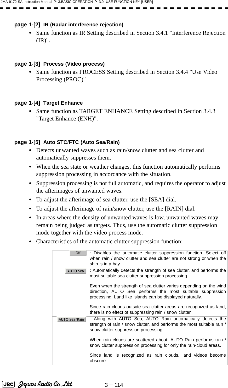 3－114JMA-9172-SA Instruction Manual &gt; 3.BASIC OPERATION &gt; 3.9  USE FUNCTION KEY [USER]page 1-[2] IR (Radar interference rejection)•Same function as IR Setting described in Section 3.4.1 &quot;Interference Rejection (IR)&quot;.page 1-[3] Process (Video process)•Same function as PROCESS Setting described in Section 3.4.4 &quot;Use Video Processing (PROC)&quot; page 1-[4] Target Enhance•Same function as TARGET ENHANCE Setting described in Section 3.4.3 &quot;Target Enhance (ENH)&quot;.page 1-[5] Auto STC/FTC (Auto Sea/Rain)•Detects unwanted waves such as rain/snow clutter and sea clutter and automatically suppresses them.•When the sea state or weather changes, this function automatically performs suppression processing in accordance with the situation.•Suppression processing is not full automatic, and requires the operator to adjust the afterimages of unwanted waves.•To adjust the afterimage of sea clutter, use the [SEA] dial.•To adjust the afterimage of rain/snow clutter, use the [RAIN] dial.•In areas where the density of unwanted waves is low, unwanted waves may remain being judged as targets. Thus, use the automatic clutter suppression mode together with the video process mode.•Characteristics of the automatic clutter suppression function:  : Disables the automatic clutter suppression function. Select offwhen rain / snow clutter and sea clutter are not strong or when theship is in a bay.  : Automatically detects the strength of sea clutter, and performs themost suitable sea clutter suppression processing. Even when the strength of sea clutter varies depending on the winddirection, AUTO Sea performs the most suitable suppressionprocessing. Land like islands can be displayed naturally. Since rain clouds outside sea clutter areas are recognized as land,there is no effect of suppressing rain / snow clutter.  : Along with AUTO Sea, AUTO Rain automatically detects thestrength of rain / snow clutter, and performs the most suitable rain /snow clutter suppression processing. When rain clouds are scattered about, AUTO Rain performs rain /snow clutter suppression processing for only the rain-cloud areas. Since land is recognized as rain clouds, land videos becomeobscure.OffAUTO SeaAUTO Sea/Rain