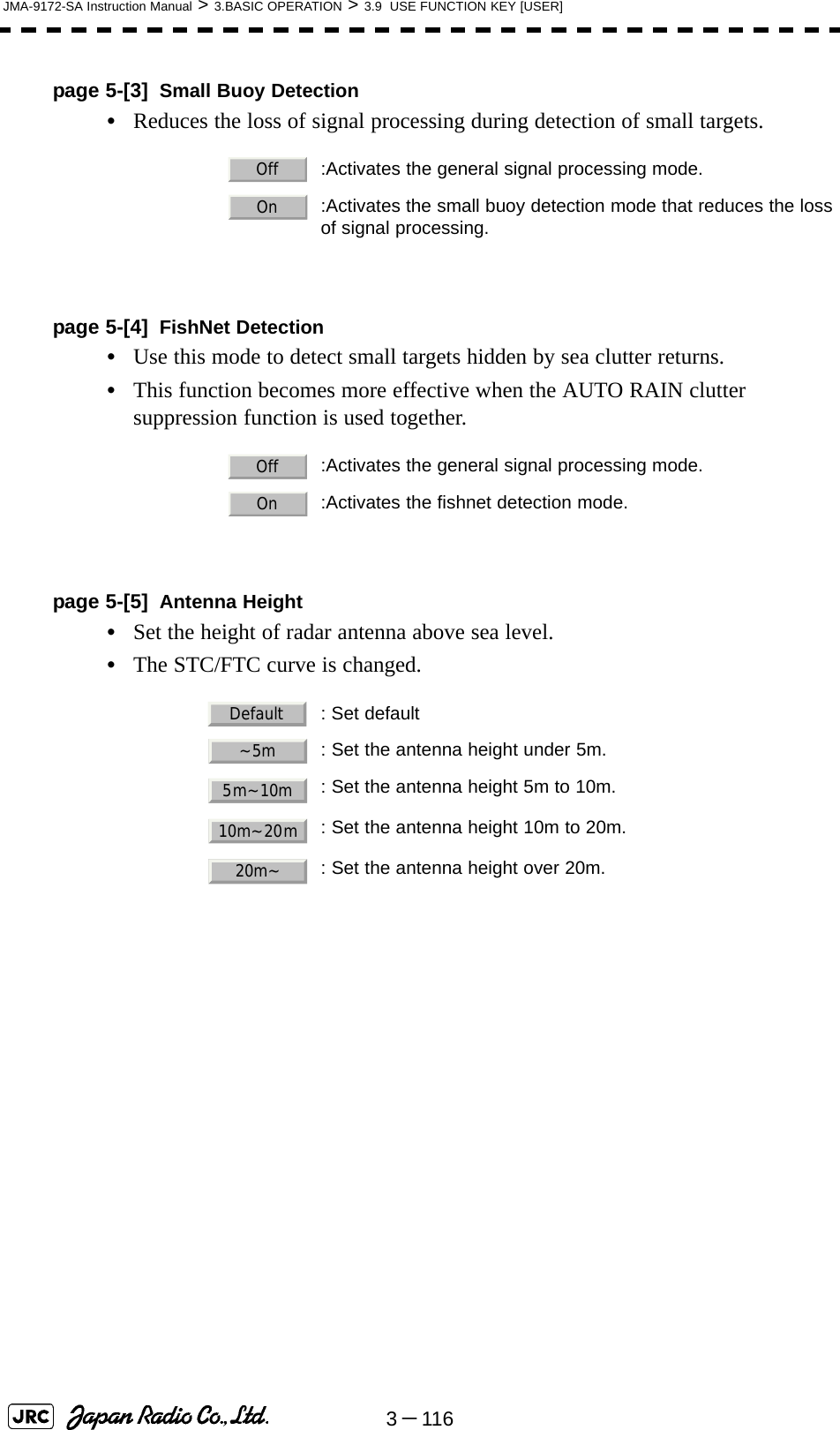 3－116JMA-9172-SA Instruction Manual &gt; 3.BASIC OPERATION &gt; 3.9  USE FUNCTION KEY [USER]page 5-[3] Small Buoy Detection•Reduces the loss of signal processing during detection of small targets.page 5-[4] FishNet Detection•Use this mode to detect small targets hidden by sea clutter returns.•This function becomes more effective when the AUTO RAIN clutter suppression function is used together.page 5-[5] Antenna Height•Set the height of radar antenna above sea level.•The STC/FTC curve is changed.  :Activates the general signal processing mode.  :Activates the small buoy detection mode that reduces the lossof signal processing.  :Activates the general signal processing mode.  :Activates the fishnet detection mode.  : Set default  : Set the antenna height under 5m.: Set the antenna height 5m to 10m.: Set the antenna height 10m to 20m.: Set the antenna height over 20m.OffOnOffOnDefault~5m5m~10m10m~20m20m~