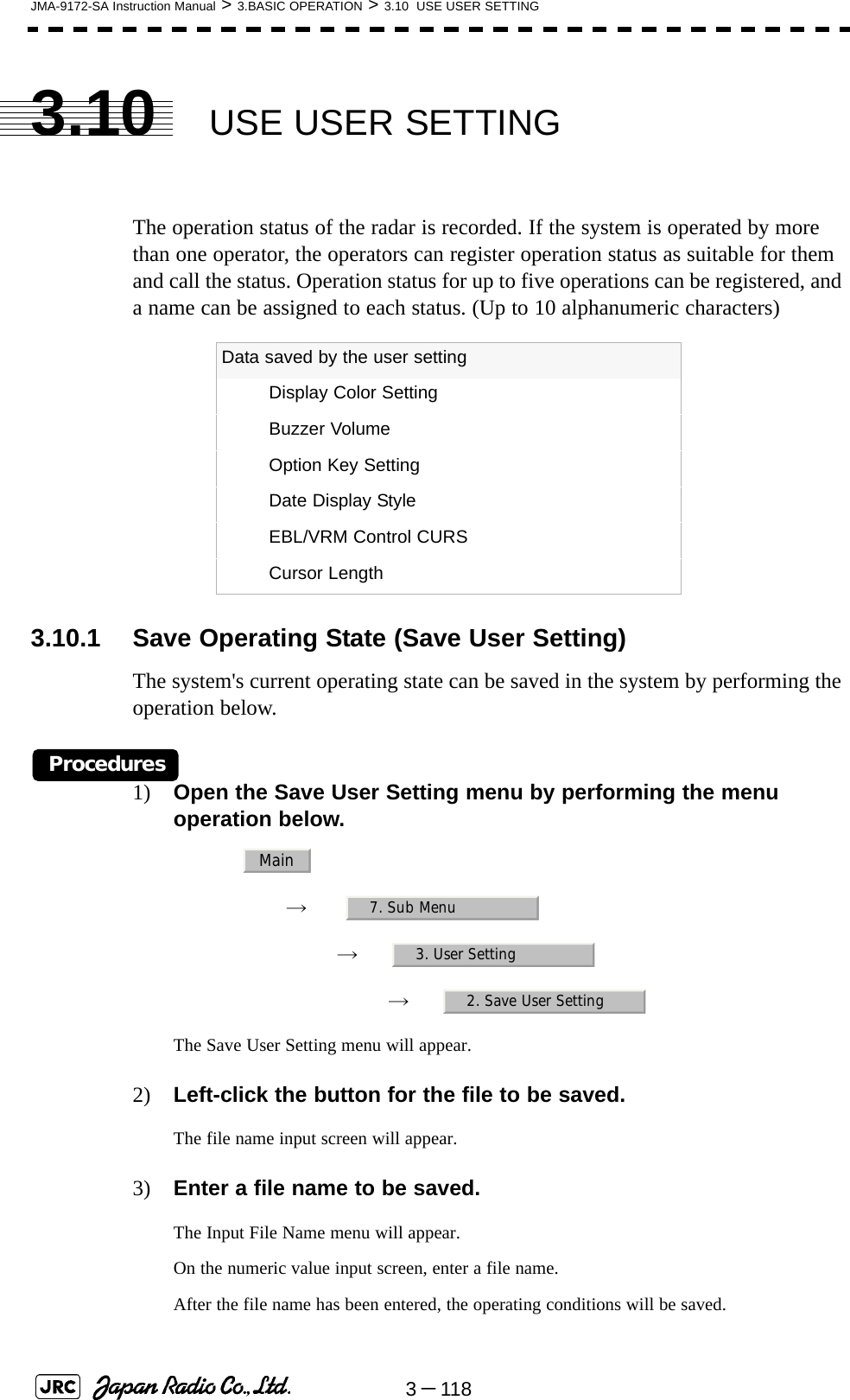 3－118JMA-9172-SA Instruction Manual &gt; 3.BASIC OPERATION &gt; 3.10  USE USER SETTING3.10 USE USER SETTINGThe operation status of the radar is recorded. If the system is operated by more than one operator, the operators can register operation status as suitable for them and call the status. Operation status for up to five operations can be registered, and a name can be assigned to each status. (Up to 10 alphanumeric characters)3.10.1 Save Operating State (Save User Setting)The system&apos;s current operating state can be saved in the system by performing the operation below.Procedures1) Open the Save User Setting menu by performing the menu operation below.→　→　→　The Save User Setting menu will appear.2) Left-click the button for the file to be saved.The file name input screen will appear.3) Enter a file name to be saved.The Input File Name menu will appear.On the numeric value input screen, enter a file name. After the file name has been entered, the operating conditions will be saved. Data saved by the user settingDisplay Color SettingBuzzer VolumeOption Key SettingDate Display StyleEBL/VRM Control CURSCursor LengthMain7. Sub Menu3. User Setting2. Save User Setting