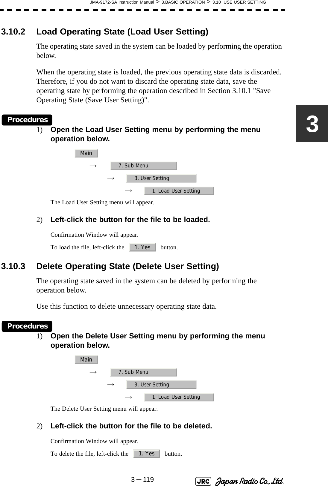 JMA-9172-SA Instruction Manual &gt; 3.BASIC OPERATION &gt; 3.10  USE USER SETTING3－11933.10.2 Load Operating State (Load User Setting)The operating state saved in the system can be loaded by performing the operation below.When the operating state is loaded, the previous operating state data is discarded. Therefore, if you do not want to discard the operating state data, save the operating state by performing the operation described in Section 3.10.1 &quot;Save Operating State (Save User Setting)&quot;.Procedures1) Open the Load User Setting menu by performing the menu operation below.→　→　→　The Load User Setting menu will appear.2) Left-click the button for the file to be loaded.Confirmation Window will appear. To load the file, left-click the     button.3.10.3 Delete Operating State (Delete User Setting)The operating state saved in the system can be deleted by performing the operation below.Use this function to delete unnecessary operating state data.Procedures1) Open the Delete User Setting menu by performing the menu operation below.→　→　→　The Delete User Setting menu will appear.2) Left-click the button for the file to be deleted.Confirmation Window will appear.To delete the file, left-click the     button. Main7. Sub Menu3. User Setting1. Load User Setting1. YesMain7. Sub Menu3. User Setting1. Load User Setting1. Yes