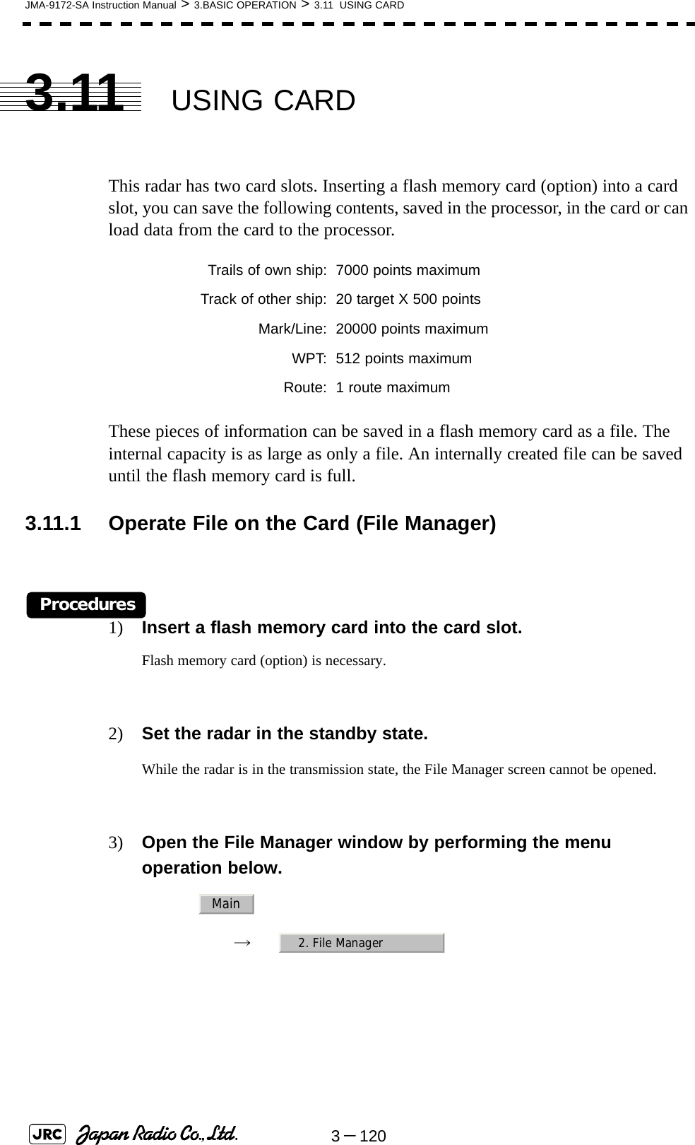 3－120JMA-9172-SA Instruction Manual &gt; 3.BASIC OPERATION &gt; 3.11  USING CARD3.11 USING CARDThis radar has two card slots. Inserting a flash memory card (option) into a card slot, you can save the following contents, saved in the processor, in the card or can load data from the card to the processor.These pieces of information can be saved in a flash memory card as a file. The internal capacity is as large as only a file. An internally created file can be saved until the flash memory card is full.3.11.1 Operate File on the Card (File Manager)Procedures1) Insert a flash memory card into the card slot.Flash memory card (option) is necessary.2) Set the radar in the standby state.While the radar is in the transmission state, the File Manager screen cannot be opened.3) Open the File Manager window by performing the menu operation below.→　Trails of own ship: 7000 points maximumTrack of other ship: 20 target X 500 pointsMark/Line: 20000 points maximumWPT: 512 points maximumRoute: 1 route maximumMain2. File Manager