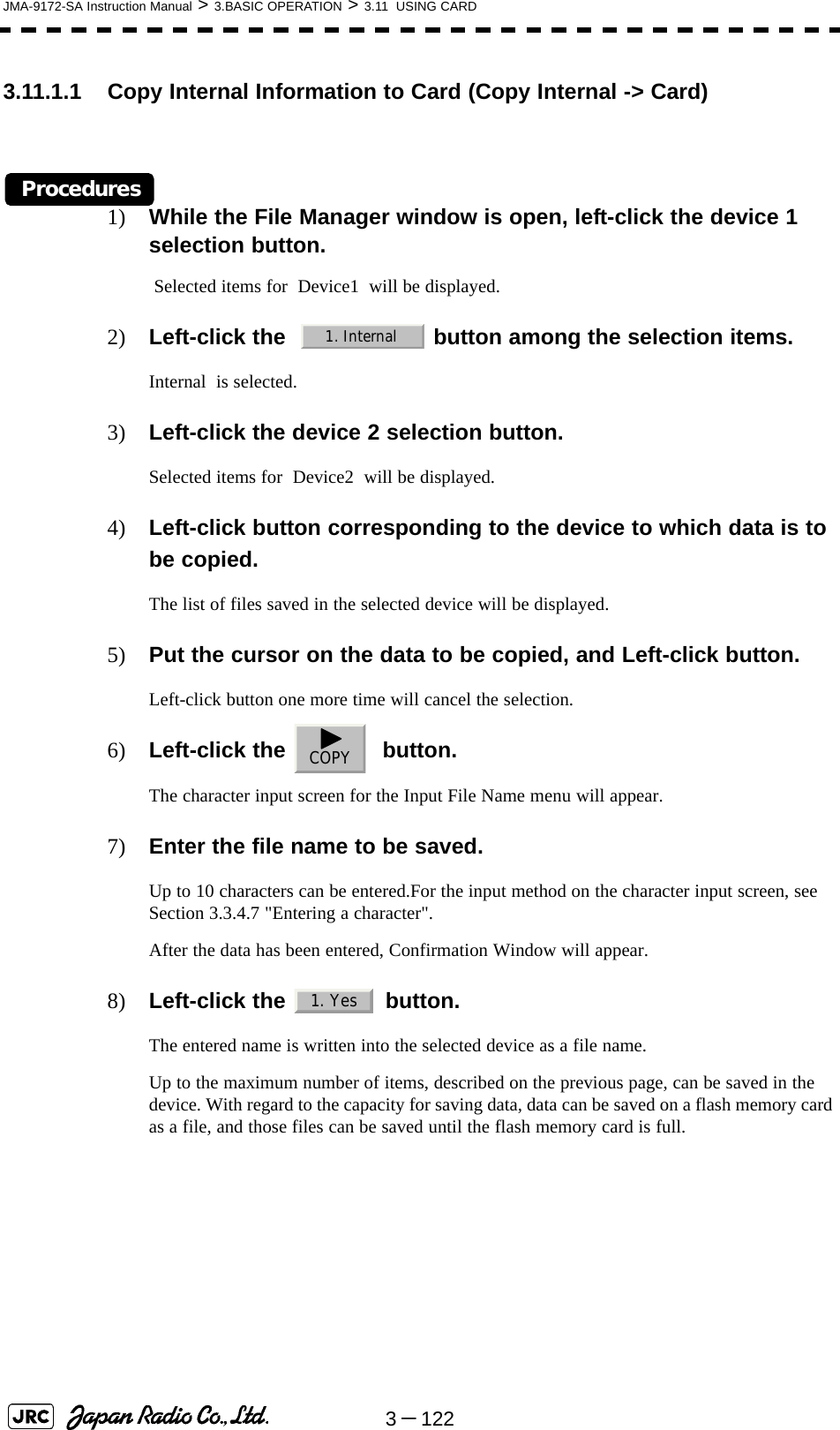 3－122JMA-9172-SA Instruction Manual &gt; 3.BASIC OPERATION &gt; 3.11  USING CARD3.11.1.1 Copy Internal Information to Card (Copy Internal -&gt; Card)Procedures1) While the File Manager window is open, left-click the device 1 selection button. Selected items for  Device1  will be displayed.2) Left-click the    button among the selection items.Internal  is selected.3) Left-click the device 2 selection button.Selected items for  Device2  will be displayed.4) Left-click button corresponding to the device to which data is to be copied.The list of files saved in the selected device will be displayed.5) Put the cursor on the data to be copied, and Left-click button.Left-click button one more time will cancel the selection.6) Left-click the    button.The character input screen for the Input File Name menu will appear.7) Enter the file name to be saved.Up to 10 characters can be entered.For the input method on the character input screen, see Section 3.3.4.7 &quot;Entering a character&quot;.After the data has been entered, Confirmation Window will appear.8) Left-click the   button.The entered name is written into the selected device as a file name.Up to the maximum number of items, described on the previous page, can be saved in the device. With regard to the capacity for saving data, data can be saved on a flash memory card as a file, and those files can be saved until the flash memory card is full.1. InternalCOPY1. Yes