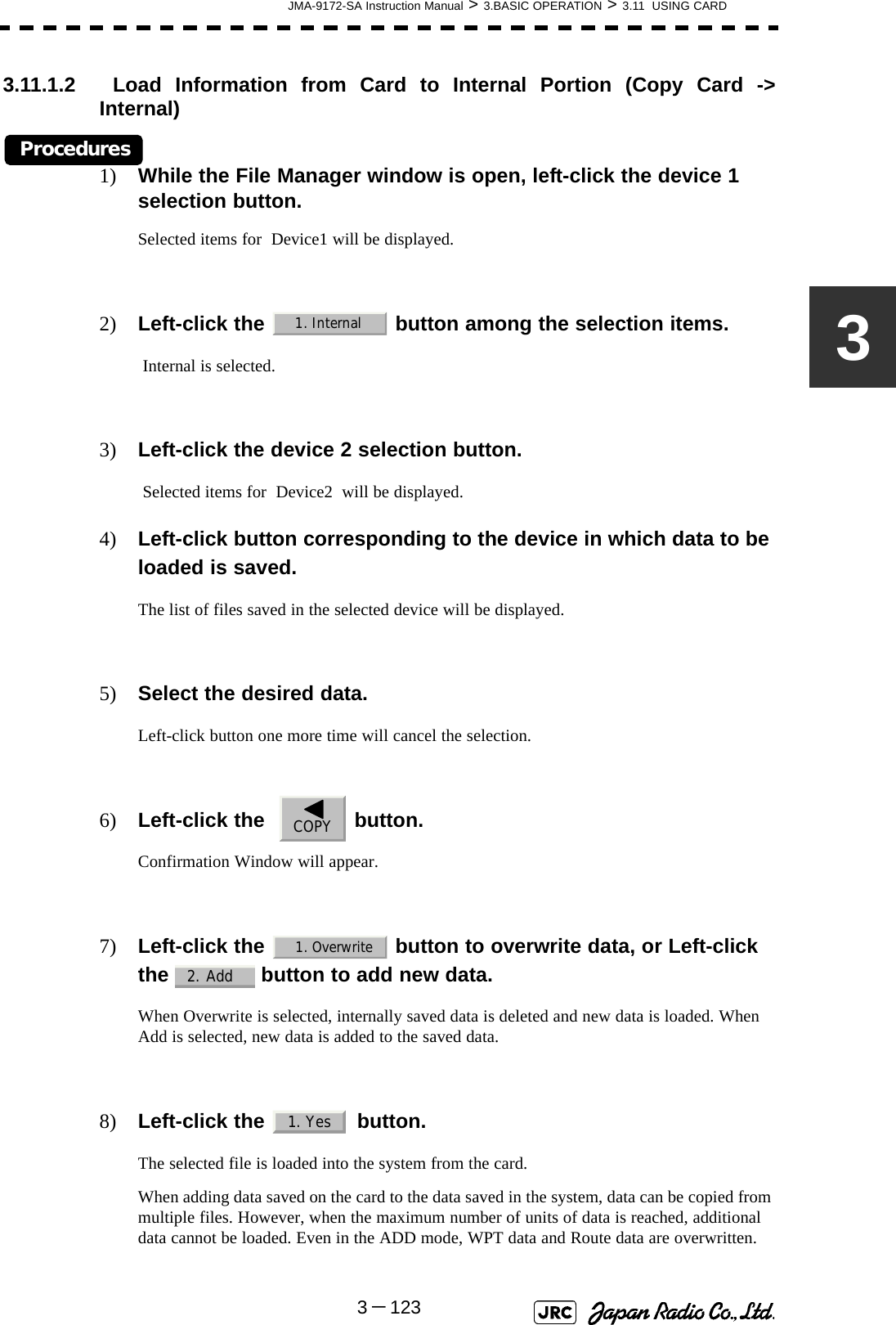 JMA-9172-SA Instruction Manual &gt; 3.BASIC OPERATION &gt; 3.11  USING CARD3－12333.11.1.2  Load Information from Card to Internal Portion (Copy Card -&gt;Internal)Procedures1) While the File Manager window is open, left-click the device 1 selection button.Selected items for  Device1 will be displayed.2) Left-click the   button among the selection items. Internal is selected.3) Left-click the device 2 selection button. Selected items for  Device2  will be displayed.4) Left-click button corresponding to the device in which data to be loaded is saved.The list of files saved in the selected device will be displayed.5) Select the desired data.Left-click button one more time will cancel the selection.6) Left-click the    button.Confirmation Window will appear.7) Left-click the   button to overwrite data, or Left-click the   button to add new data.When Overwrite is selected, internally saved data is deleted and new data is loaded. When Add is selected, new data is added to the saved data.8) Left-click the   button.The selected file is loaded into the system from the card.When adding data saved on the card to the data saved in the system, data can be copied from multiple files. However, when the maximum number of units of data is reached, additional data cannot be loaded. Even in the ADD mode, WPT data and Route data are overwritten.1. InternalCOPY1. Overwrite2. Add1. Yes