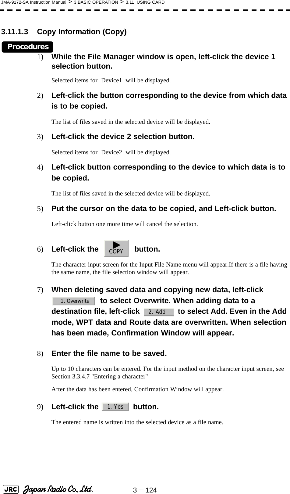 3－124JMA-9172-SA Instruction Manual &gt; 3.BASIC OPERATION &gt; 3.11  USING CARD3.11.1.3 Copy Information (Copy)Procedures1) While the File Manager window is open, left-click the device 1 selection button.Selected items for  Device1  will be displayed.2) Left-click the button corresponding to the device from which data is to be copied.The list of files saved in the selected device will be displayed.3) Left-click the device 2 selection button.Selected items for  Device2  will be displayed.4) Left-click button corresponding to the device to which data is to be copied.The list of files saved in the selected device will be displayed.5) Put the cursor on the data to be copied, and Left-click button.Left-click button one more time will cancel the selection.6) Left-click the     button.The character input screen for the Input File Name menu will appear.If there is a file having the same name, the file selection window will appear.7) When deleting saved data and copying new data, left-click    to select Overwrite. When adding data to a destination file, left-click     to select Add. Even in the Add mode, WPT data and Route data are overwritten. When selection has been made, Confirmation Window will appear.8) Enter the file name to be saved.Up to 10 characters can be entered. For the input method on the character input screen, see Section 3.3.4.7 &quot;Entering a character&quot;After the data has been entered, Confirmation Window will appear.9) Left-click the   button.The entered name is written into the selected device as a file name.COPY1. Overwrite2. Add1. Yes