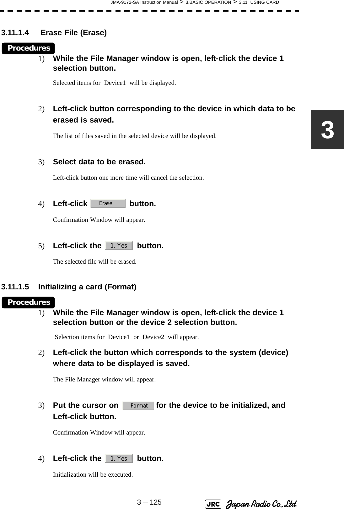 JMA-9172-SA Instruction Manual &gt; 3.BASIC OPERATION &gt; 3.11  USING CARD3－12533.11.1.4  Erase File (Erase)Procedures1) While the File Manager window is open, left-click the device 1 selection button.Selected items for  Device1  will be displayed.2) Left-click button corresponding to the device in which data to be erased is saved.The list of files saved in the selected device will be displayed.3) Select data to be erased.Left-click button one more time will cancel the selection.4) Left-click  button.Confirmation Window will appear.5) Left-click the   button.The selected file will be erased.3.11.1.5 Initializing a card (Format)Procedures1) While the File Manager window is open, left-click the device 1 selection button or the device 2 selection button. Selection items for  Device1  or  Device2  will appear.2) Left-click the button which corresponds to the system (device) where data to be displayed is saved.The File Manager window will appear.3) Put the cursor on   for the device to be initialized, and Left-click button.Confirmation Window will appear.4) Left-click the   button.Initialization will be executed.Erase1. YesFormat1. Yes