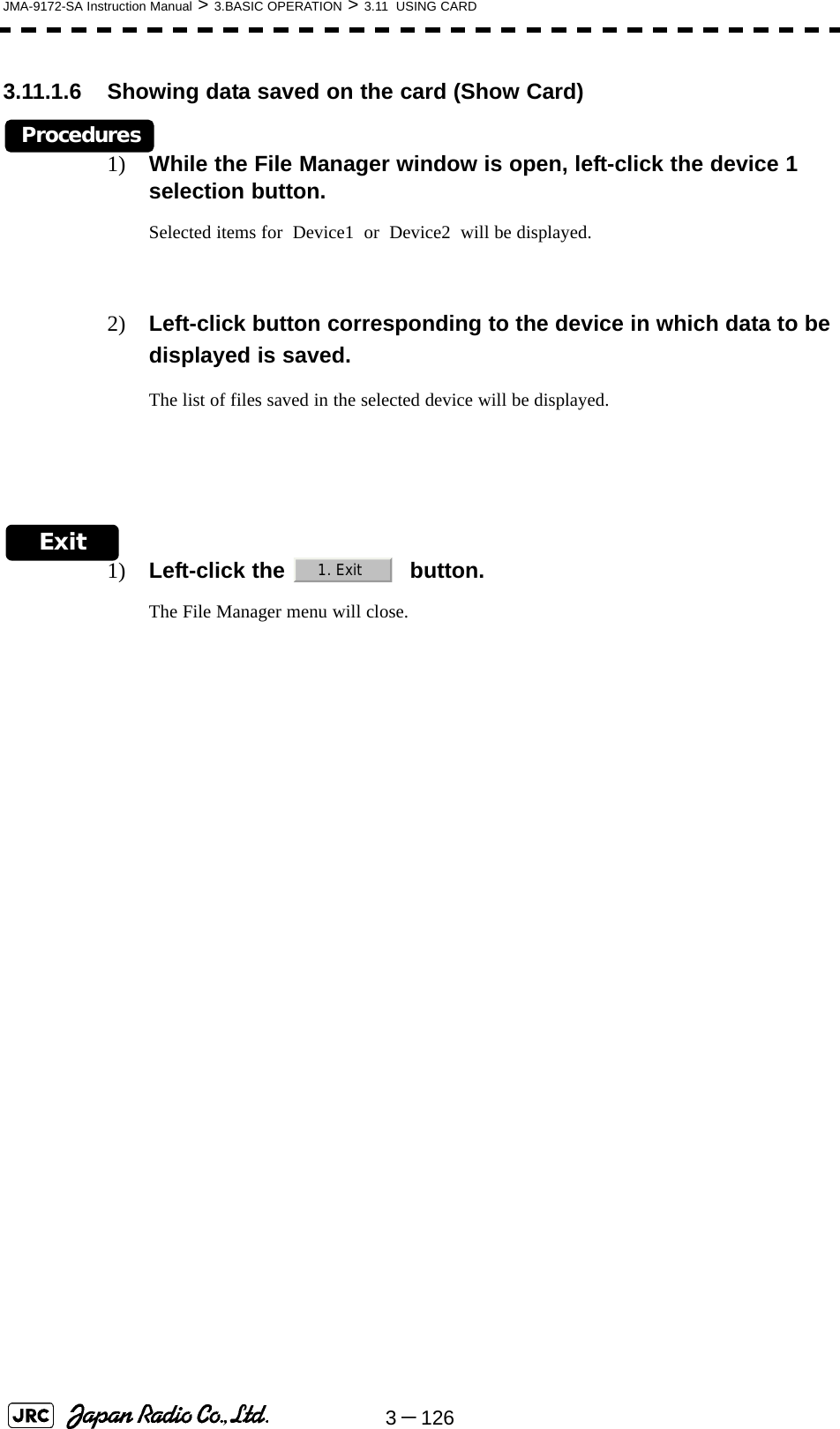 3－126JMA-9172-SA Instruction Manual &gt; 3.BASIC OPERATION &gt; 3.11  USING CARD3.11.1.6 Showing data saved on the card (Show Card)Procedures1) While the File Manager window is open, left-click the device 1 selection button.Selected items for  Device1  or  Device2  will be displayed.2) Left-click button corresponding to the device in which data to be displayed is saved.The list of files saved in the selected device will be displayed.Exit1) Left-click the    button.The File Manager menu will close.1. Exit