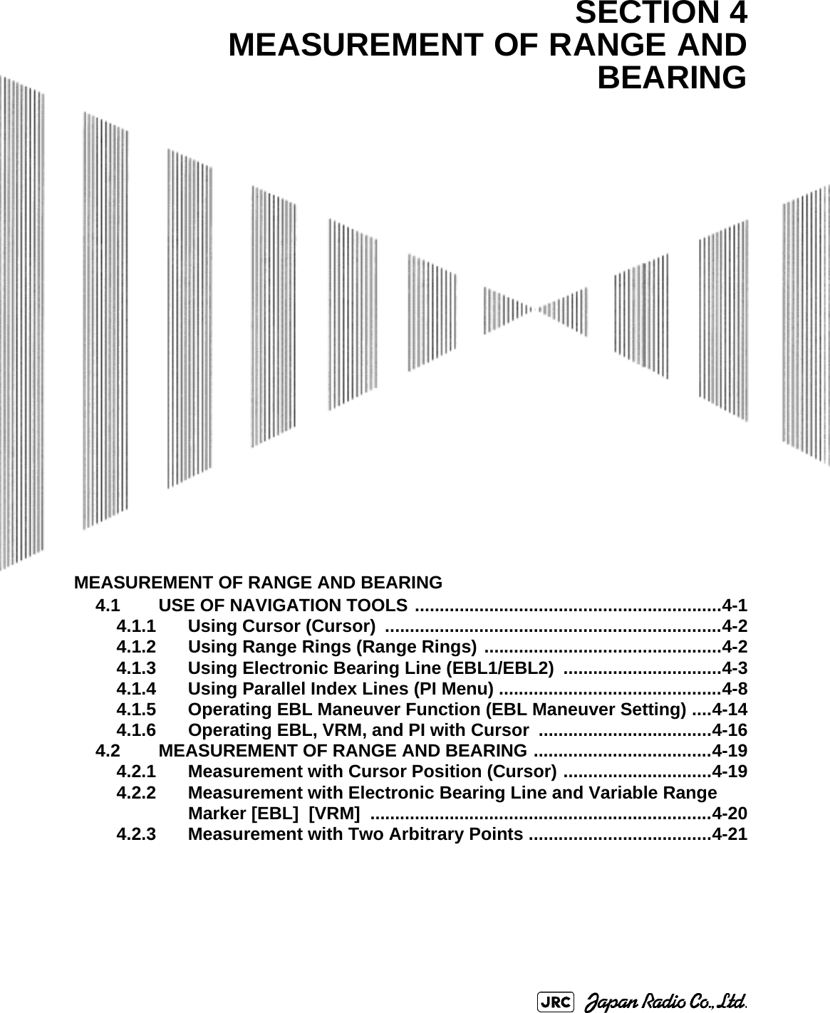 MEASUREMENT OF RANGE AND BEARING4.1 USE OF NAVIGATION TOOLS ..............................................................4-14.1.1 Using Cursor (Cursor)  ....................................................................4-24.1.2 Using Range Rings (Range Rings) ................................................4-24.1.3 Using Electronic Bearing Line (EBL1/EBL2)  ................................4-34.1.4 Using Parallel Index Lines (PI Menu) .............................................4-84.1.5 Operating EBL Maneuver Function (EBL Maneuver Setting) ....4-144.1.6 Operating EBL, VRM, and PI with Cursor ...................................4-164.2 MEASUREMENT OF RANGE AND BEARING ....................................4-194.2.1 Measurement with Cursor Position (Cursor) ..............................4-194.2.2 Measurement with Electronic Bearing Line and Variable Range Marker [EBL]  [VRM]  .....................................................................4-204.2.3 Measurement with Two Arbitrary Points .....................................4-21SECTION 4MEASUREMENT OF RANGE ANDBEARING